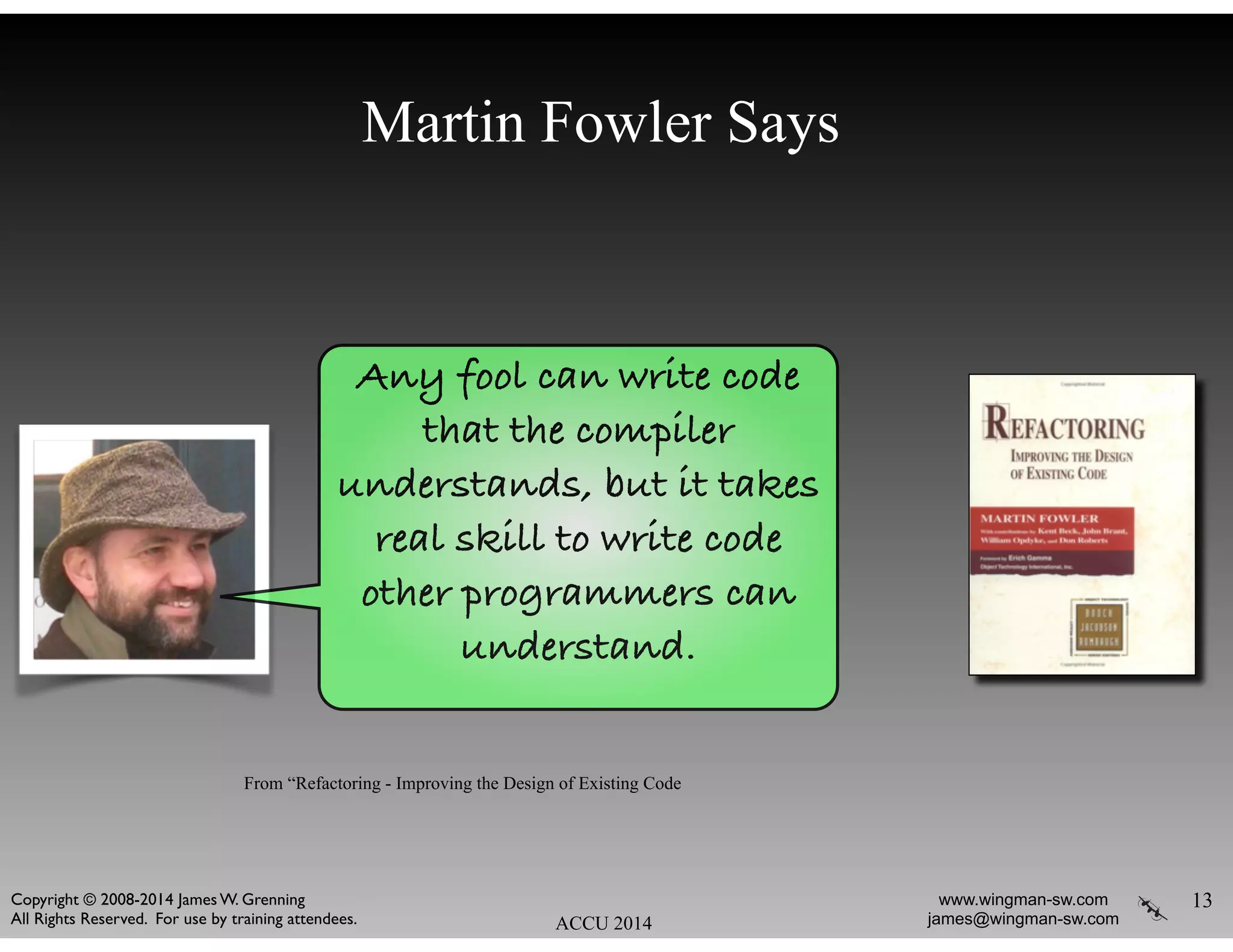 Martin Fowler Says
13
ACCU 2014
www.wingman-sw.com
james@wingman-sw.com
Copyright © 2008-2014 James W. Grenning	

All Rights Reserved. For use by training attendees.
Any fool can write code
that the compiler
understands, but it takes
real skill to write code
other programmers can
understand.
From “Refactoring - Improving the Design of Existing Code
 