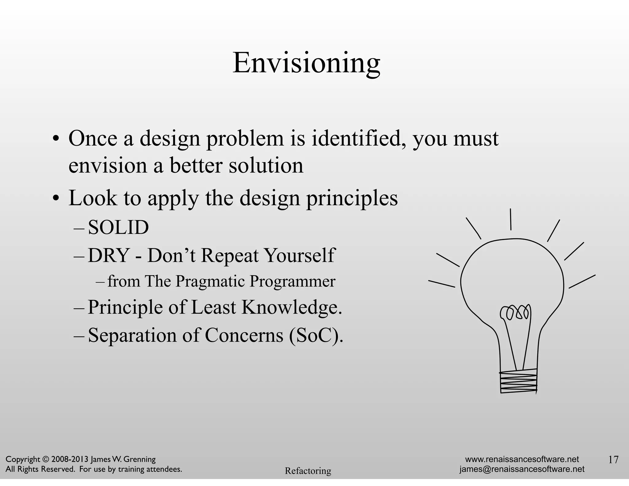 • Once a design problem is identified, you must
envision a better solution
• Look to apply the design principles
– SOLID
– DRY - Don’t Repeat Yourself
–from The Pragmatic Programmer
– Principle of Least Knowledge.
– Separation of Concerns (SoC).
Refactoring
www.renaissancesoftware.net
james@renaissancesoftware.net
Copyright © 2008-2013 James W. Grenning	

All Rights Reserved. For use by training attendees.
Envisioning
17
 
