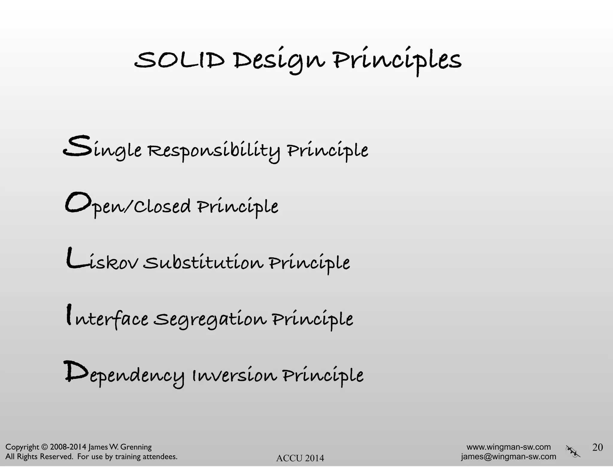 www.wingman-sw.com
james@wingman-sw.com
Copyright © 2008-2014 James W. Grenning	

All Rights Reserved. For use by training attendees. ACCU 2014
SOLID Design Principles
Single Responsibility Principle
Open/Closed Principle
Liskov Substitution Principle
Interface Segregation Principle
Dependency Inversion Principle
20
 