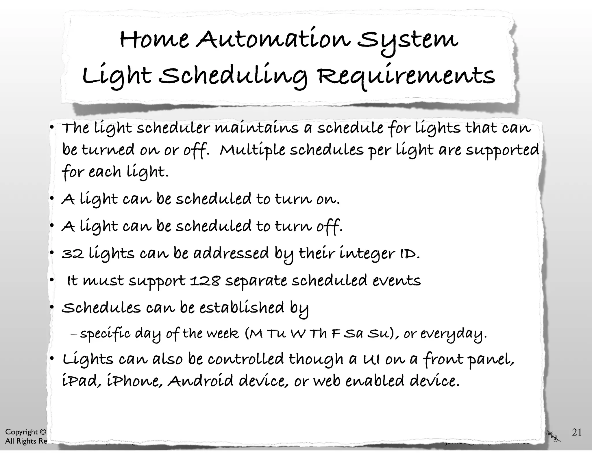 www.wingman-sw.com
james@wingman-sw.com
Copyright © 2008-2014 James W. Grenning	

All Rights Reserved. For use by training attendees. ACCU 2014
Home Automation System
Light Scheduling Requirements
• The light scheduler maintains a schedule for lights that can
be turned on or off. Multiple schedules per light are supported
for each light.
• A light can be scheduled to turn on.
• A light can be scheduled to turn off.
• 32 lights can be addressed by their integer ID.
• It must support 128 separate scheduled events
• Schedules can be established by
– specific day of the week (M Tu W Th F Sa Su), or everyday.
• Lights can also be controlled though a UI on a front panel,
iPad, iPhone, Android device, or web enabled device.
21
 