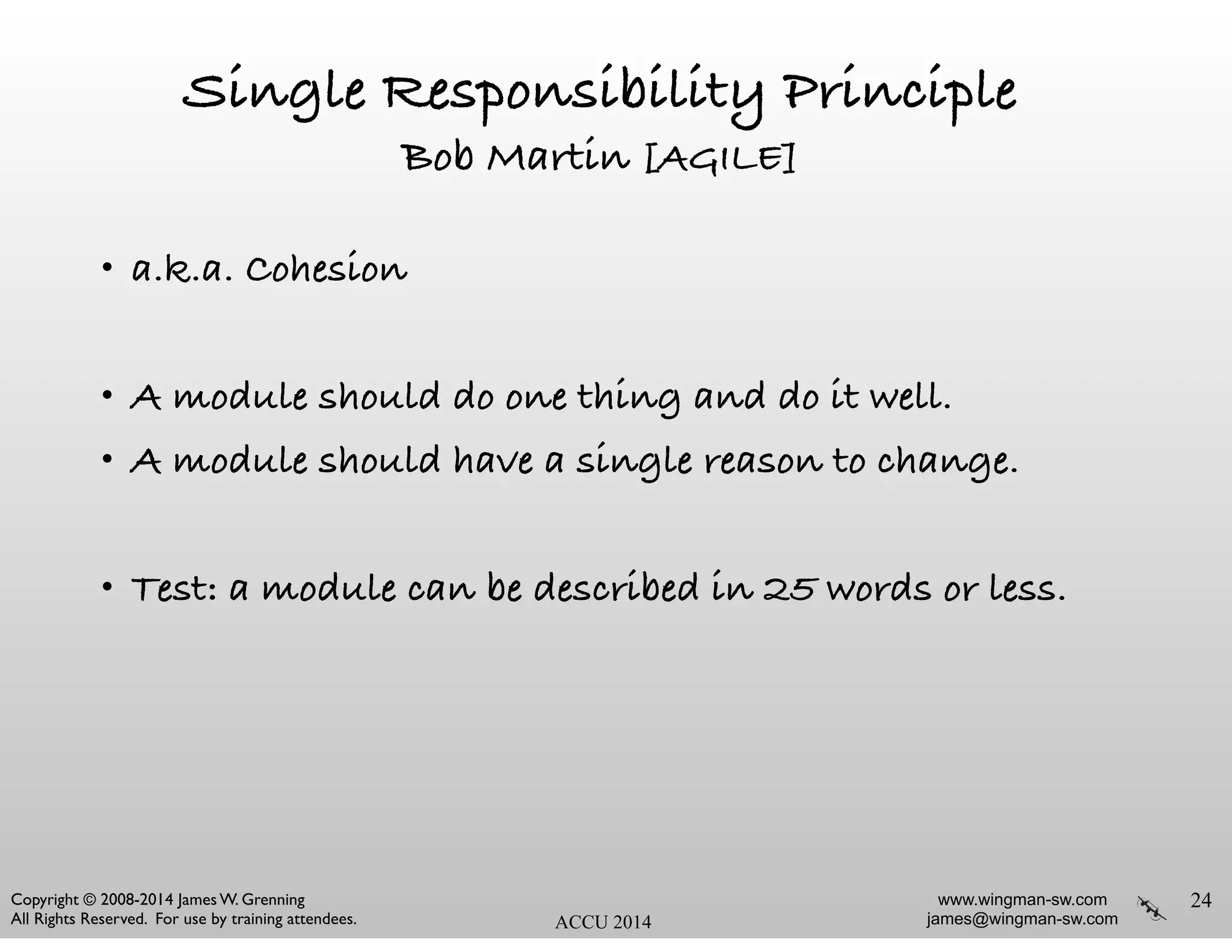 www.wingman-sw.com
james@wingman-sw.com
Copyright © 2008-2014 James W. Grenning	

All Rights Reserved. For use by training attendees. ACCU 2014
Single Responsibility Principle
Bob Martin [AGILE]
• a.k.a. Cohesion
!
• A module should do one thing and do it well.
• A module should have a single reason to change.
!
• Test: a module can be described in 25 words or less.
24
 