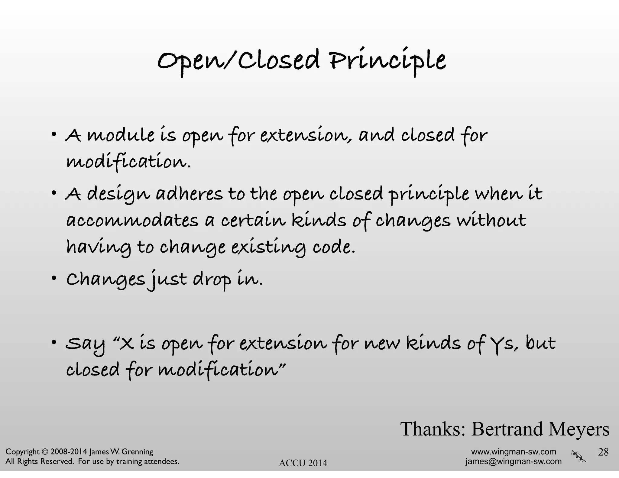 www.wingman-sw.com
james@wingman-sw.com
Copyright © 2008-2014 James W. Grenning	

All Rights Reserved. For use by training attendees. ACCU 2014
Open/Closed Principle
• A module is open for extension, and closed for
modification.
• A design adheres to the open closed principle when it
accommodates a certain kinds of changes without
having to change existing code.
• Changes just drop in.
!
• Say “X is open for extension for new kinds of Ys, but
closed for modification”
28
Thanks: Bertrand Meyers
 