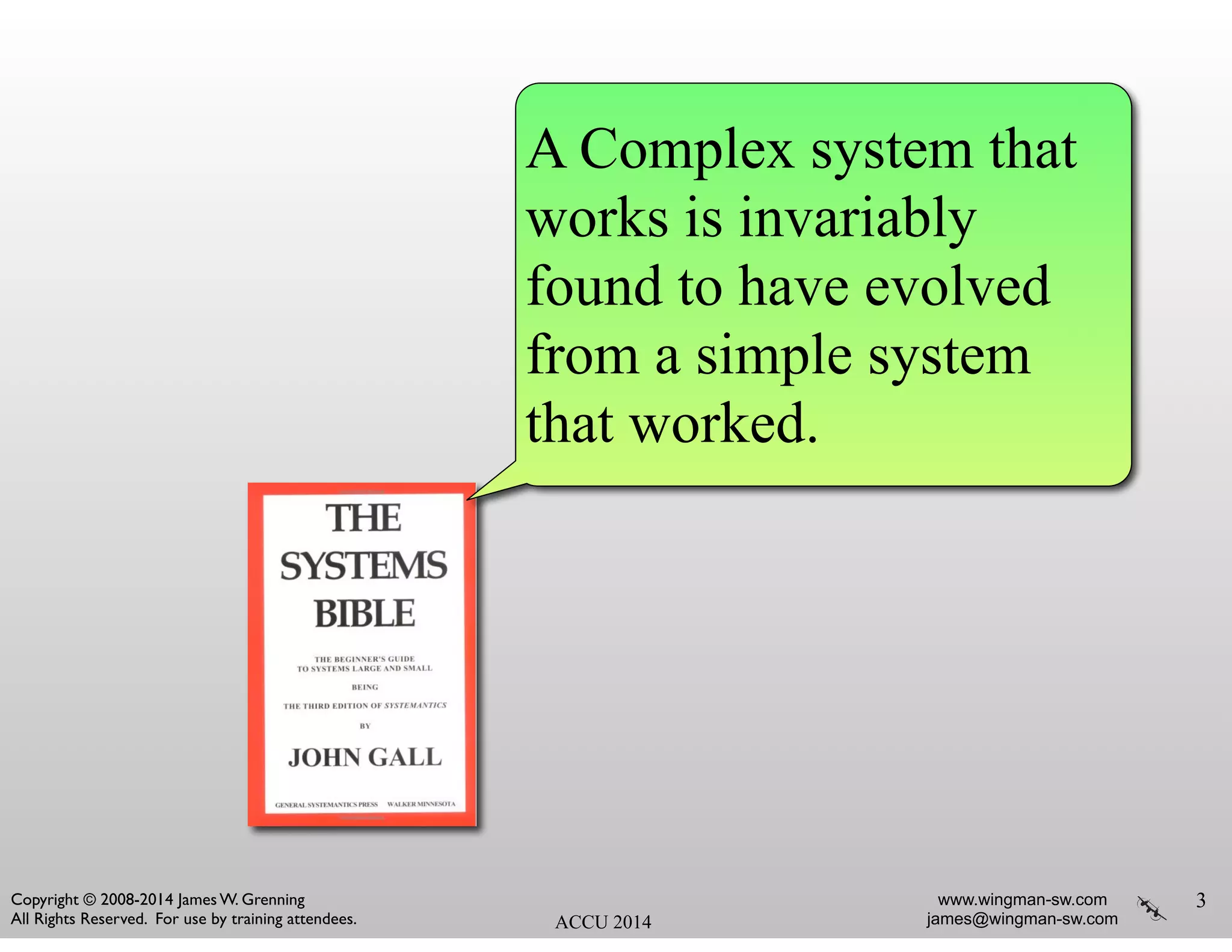 www.wingman-sw.com
james@wingman-sw.com
Copyright © 2008-2014 James W. Grenning	

All Rights Reserved. For use by training attendees. ACCU 2014
3
A Complex system that
works is invariably
found to have evolved
from a simple system
that worked.
 