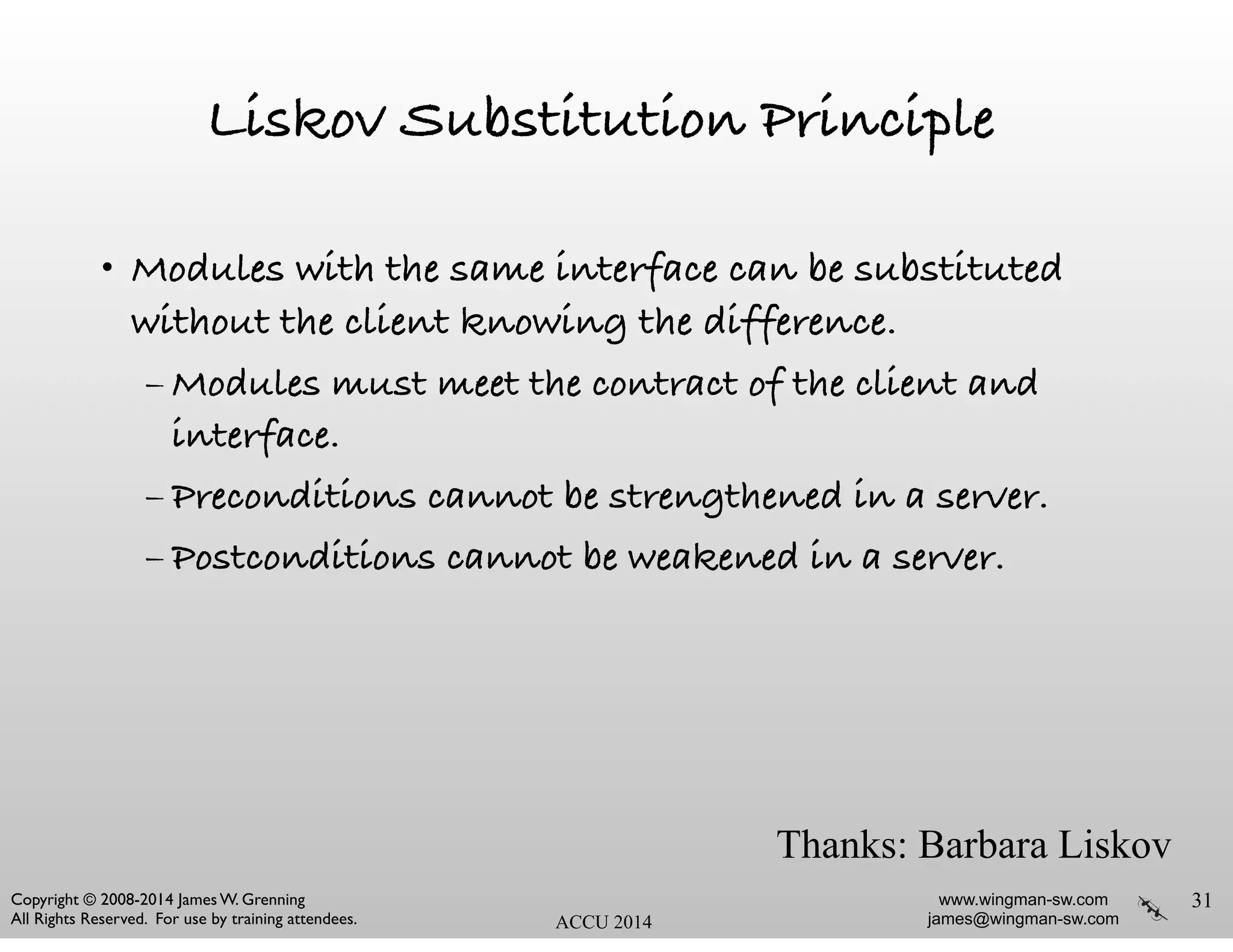 www.wingman-sw.com
james@wingman-sw.com
Copyright © 2008-2014 James W. Grenning	

All Rights Reserved. For use by training attendees. ACCU 2014
Liskov Substitution Principle
• Modules with the same interface can be substituted
without the client knowing the difference.
– Modules must meet the contract of the client and
interface.
– Preconditions cannot be strengthened in a server.
– Postconditions cannot be weakened in a server.
31
Thanks: Barbara Liskov
 