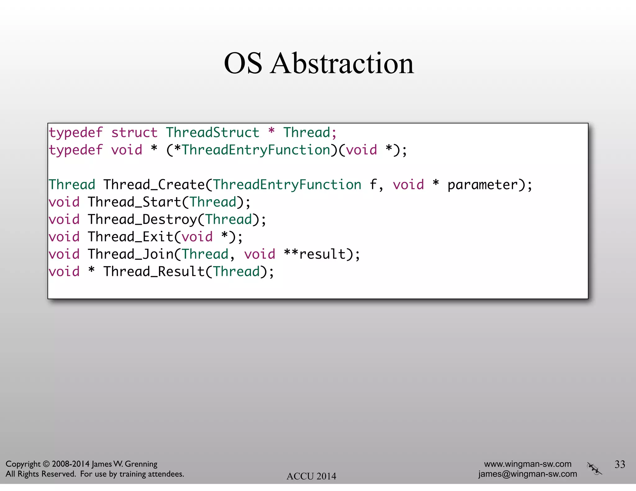 OS Abstraction
typedef struct ThreadStruct * Thread;	
typedef void * (*ThreadEntryFunction)(void *);	
!
Thread Thread_Create(ThreadEntryFunction f, void * parameter);	
void Thread_Start(Thread);	
void Thread_Destroy(Thread);	
void Thread_Exit(void *);	
void Thread_Join(Thread, void **result);	
void * Thread_Result(Thread);	
33
ACCU 2014
www.wingman-sw.com
james@wingman-sw.com
Copyright © 2008-2014 James W. Grenning	

All Rights Reserved. For use by training attendees.
 