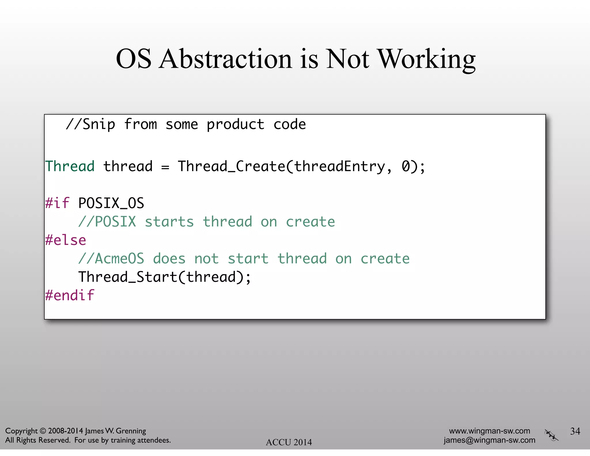 OS Abstraction is Not Working
//Snip from some product code	
!
Thread thread = Thread_Create(threadEntry, 0);	
!
#if POSIX_OS	
//POSIX starts thread on create	
#else	
//AcmeOS does not start thread on create	
Thread_Start(thread);	
#endif
34
ACCU 2014
www.wingman-sw.com
james@wingman-sw.com
Copyright © 2008-2014 James W. Grenning	

All Rights Reserved. For use by training attendees.
 