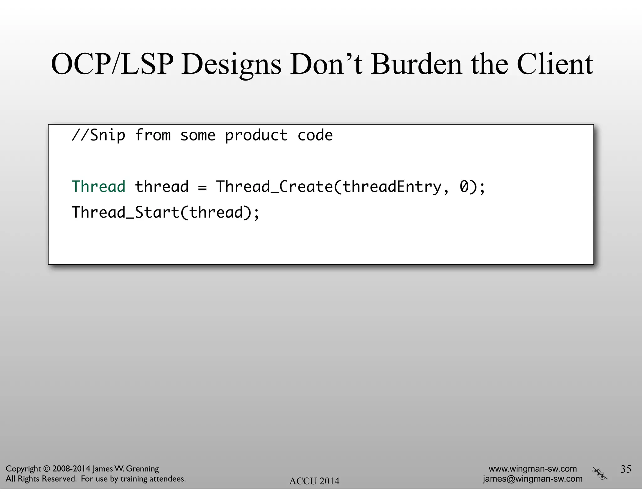 OCP/LSP Designs Don’t Burden the Client
//Snip from some product code	
!
Thread thread = Thread_Create(threadEntry, 0);	
Thread_Start(thread);	
35
ACCU 2014
www.wingman-sw.com
james@wingman-sw.com
Copyright © 2008-2014 James W. Grenning	

All Rights Reserved. For use by training attendees.
 