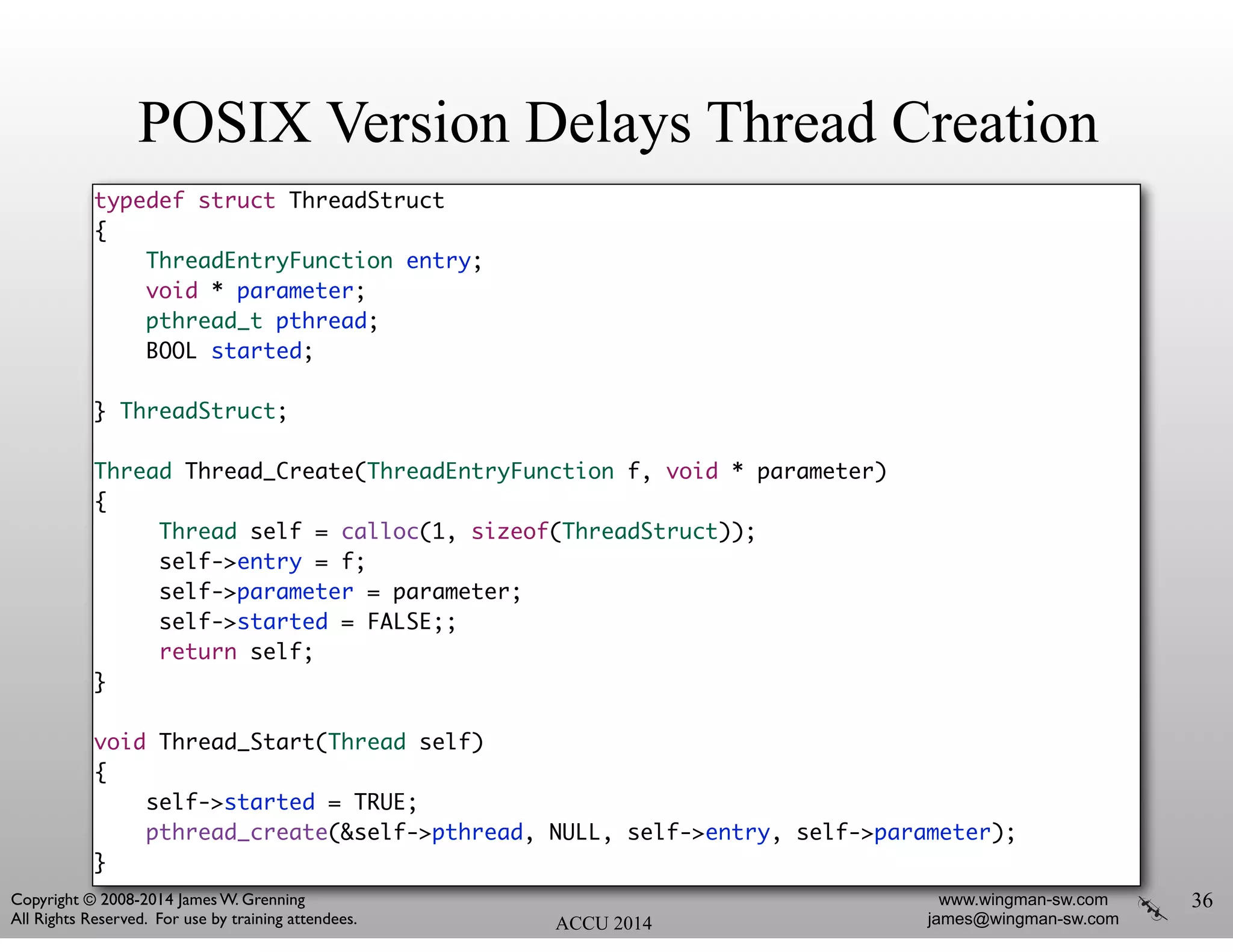 POSIX Version Delays Thread Creation
typedef struct ThreadStruct	
{	
ThreadEntryFunction entry;	
void * parameter;	
pthread_t pthread;	
BOOL started;	
!
} ThreadStruct;	
!
Thread Thread_Create(ThreadEntryFunction f, void * parameter)	
{	
Thread self = calloc(1, sizeof(ThreadStruct));	
self->entry = f;	
self->parameter = parameter;	
self->started = FALSE;;	
return self;	
}	
!
void Thread_Start(Thread self)	
{	
self->started = TRUE;	
pthread_create(&self->pthread, NULL, self->entry, self->parameter);	
}	
36
ACCU 2014
www.wingman-sw.com
james@wingman-sw.com
Copyright © 2008-2014 James W. Grenning	

All Rights Reserved. For use by training attendees.
 