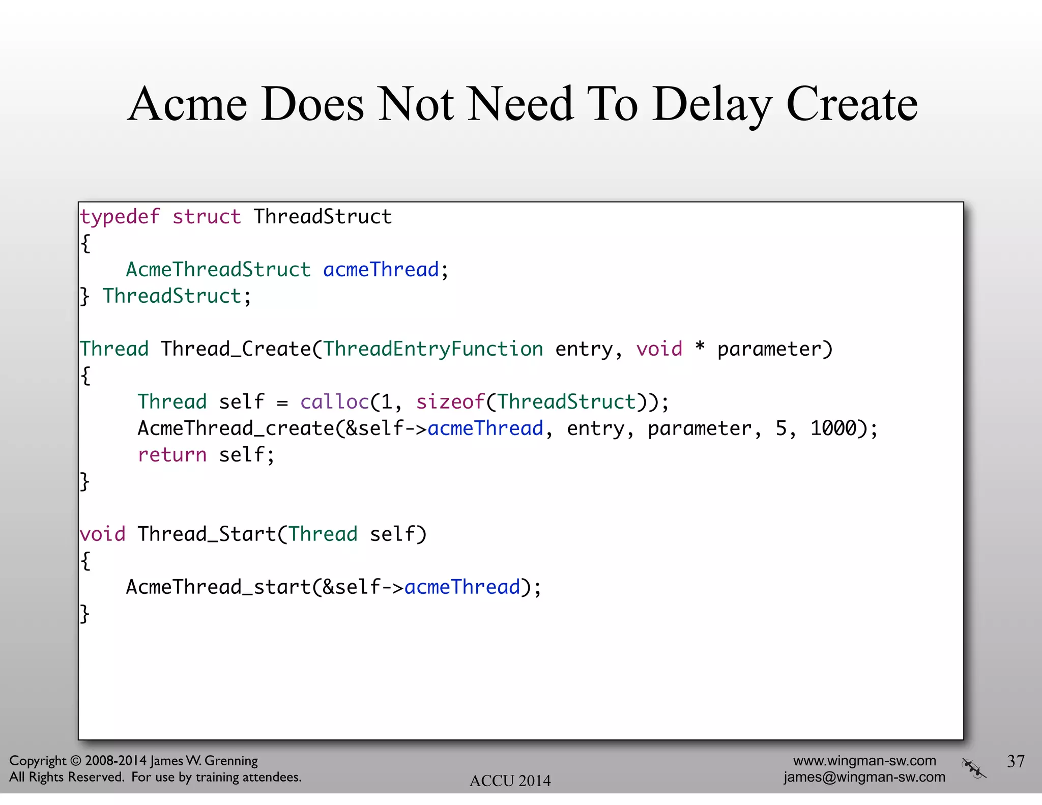 Acme Does Not Need To Delay Create
typedef struct ThreadStruct	
{	
AcmeThreadStruct acmeThread;	
} ThreadStruct;	
!
Thread Thread_Create(ThreadEntryFunction entry, void * parameter)	
{	
Thread self = calloc(1, sizeof(ThreadStruct));	
AcmeThread_create(&self->acmeThread, entry, parameter, 5, 1000);	
return self;	
}	
!
void Thread_Start(Thread self)	
{	
AcmeThread_start(&self->acmeThread);	
}	
37
ACCU 2014
www.wingman-sw.com
james@wingman-sw.com
Copyright © 2008-2014 James W. Grenning	

All Rights Reserved. For use by training attendees.
 