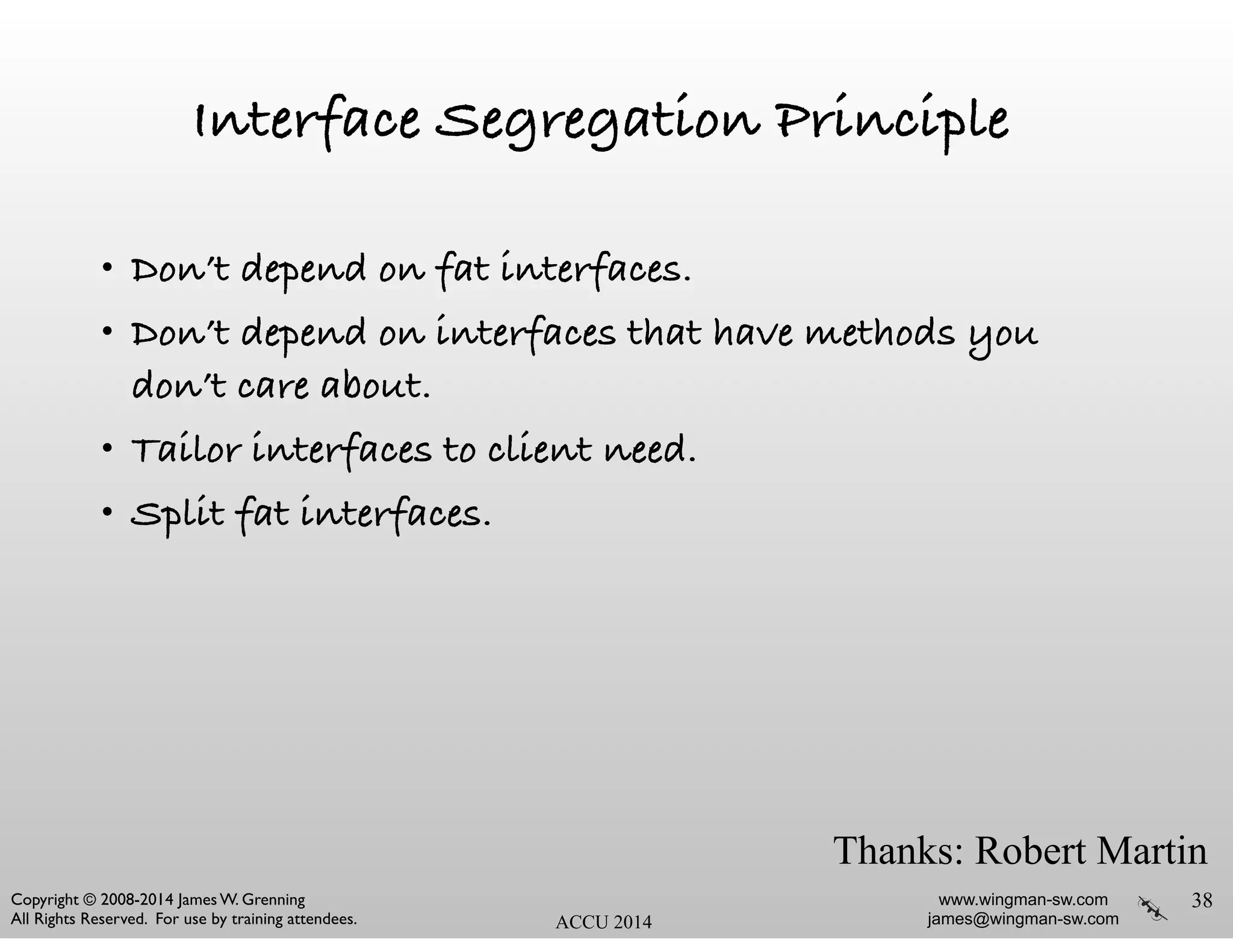 www.wingman-sw.com
james@wingman-sw.com
Copyright © 2008-2014 James W. Grenning	

All Rights Reserved. For use by training attendees. ACCU 2014
Interface Segregation Principle
• Don’t depend on fat interfaces.
• Don’t depend on interfaces that have methods you
don’t care about.
• Tailor interfaces to client need.
• Split fat interfaces.
38
Thanks: Robert Martin
 