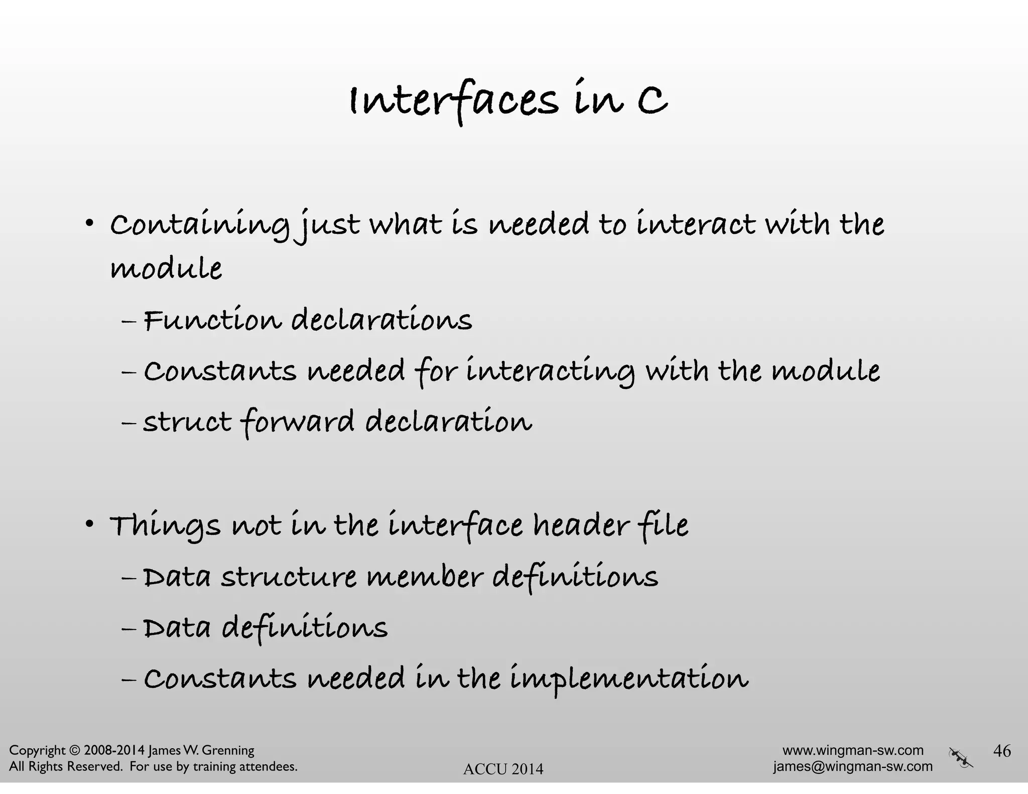 www.wingman-sw.com
james@wingman-sw.com
Copyright © 2008-2014 James W. Grenning	

All Rights Reserved. For use by training attendees. ACCU 2014
Interfaces in C
• Containing just what is needed to interact with the
module
– Function declarations
– Constants needed for interacting with the module
– struct forward declaration
!
• Things not in the interface header file
– Data structure member definitions
– Data definitions
– Constants needed in the implementation
46
 