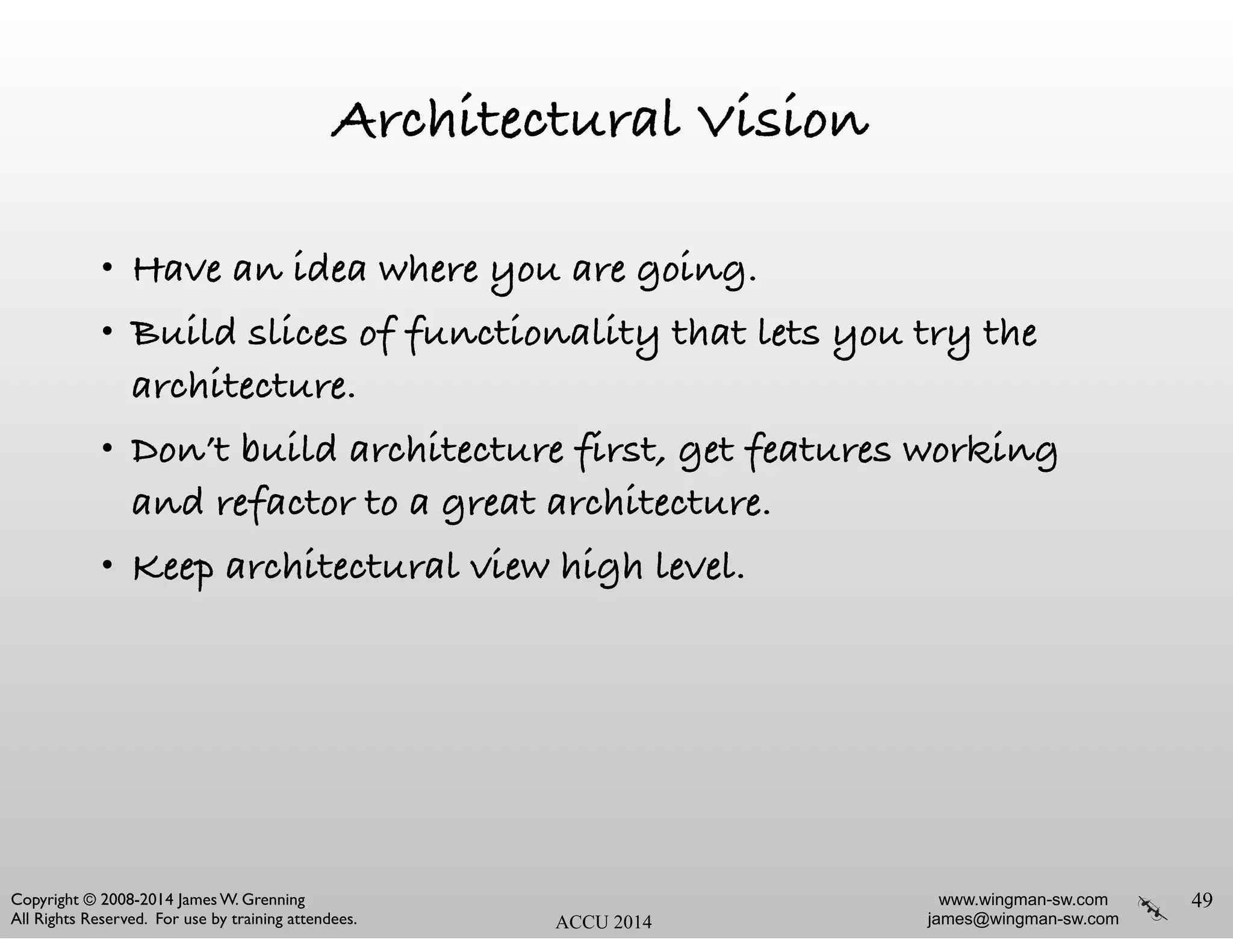 www.wingman-sw.com
james@wingman-sw.com
Copyright © 2008-2014 James W. Grenning	

All Rights Reserved. For use by training attendees. ACCU 2014
Architectural Vision
• Have an idea where you are going.
• Build slices of functionality that lets you try the
architecture.
• Don’t build architecture first, get features working
and refactor to a great architecture.
• Keep architectural view high level.
49
 