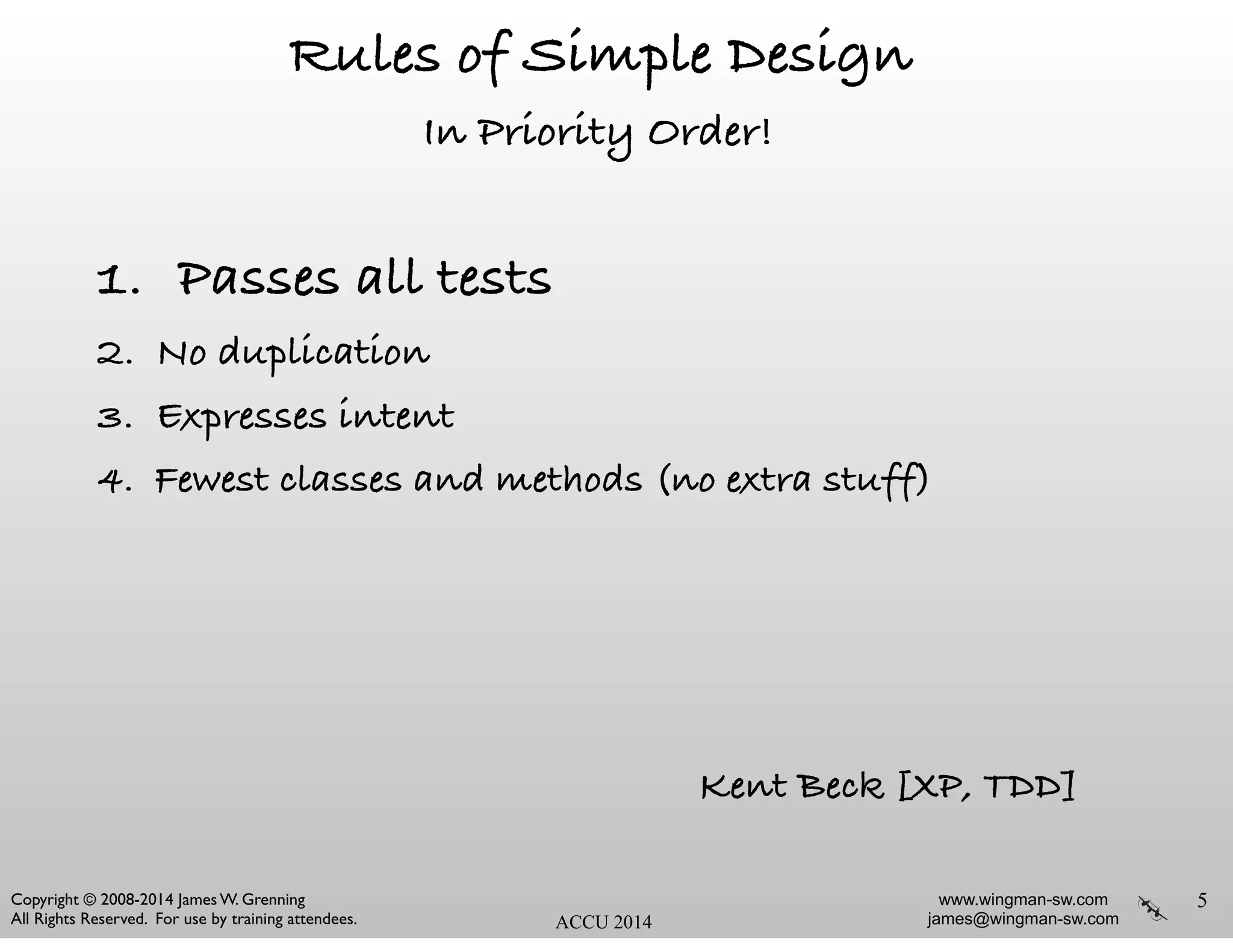 www.wingman-sw.com
james@wingman-sw.com
Copyright © 2008-2014 James W. Grenning	

All Rights Reserved. For use by training attendees. ACCU 2014
Rules of Simple Design
In Priority Order!
1. Passes all tests
2. No duplication
3. Expresses intent
4. Fewest classes and methods (no extra stuff)
5
Kent Beck [XP, TDD]
 