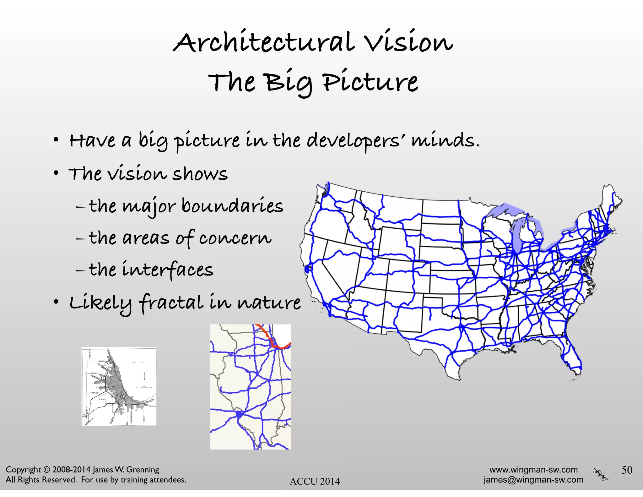 www.wingman-sw.com
james@wingman-sw.com
Copyright © 2008-2014 James W. Grenning	

All Rights Reserved. For use by training attendees. ACCU 2014
Architectural Vision
The Big Picture
• Have a big picture in the developers’ minds.
• The vision shows
– the major boundaries
– the areas of concern
– the interfaces
• Likely fractal in nature
50
 
