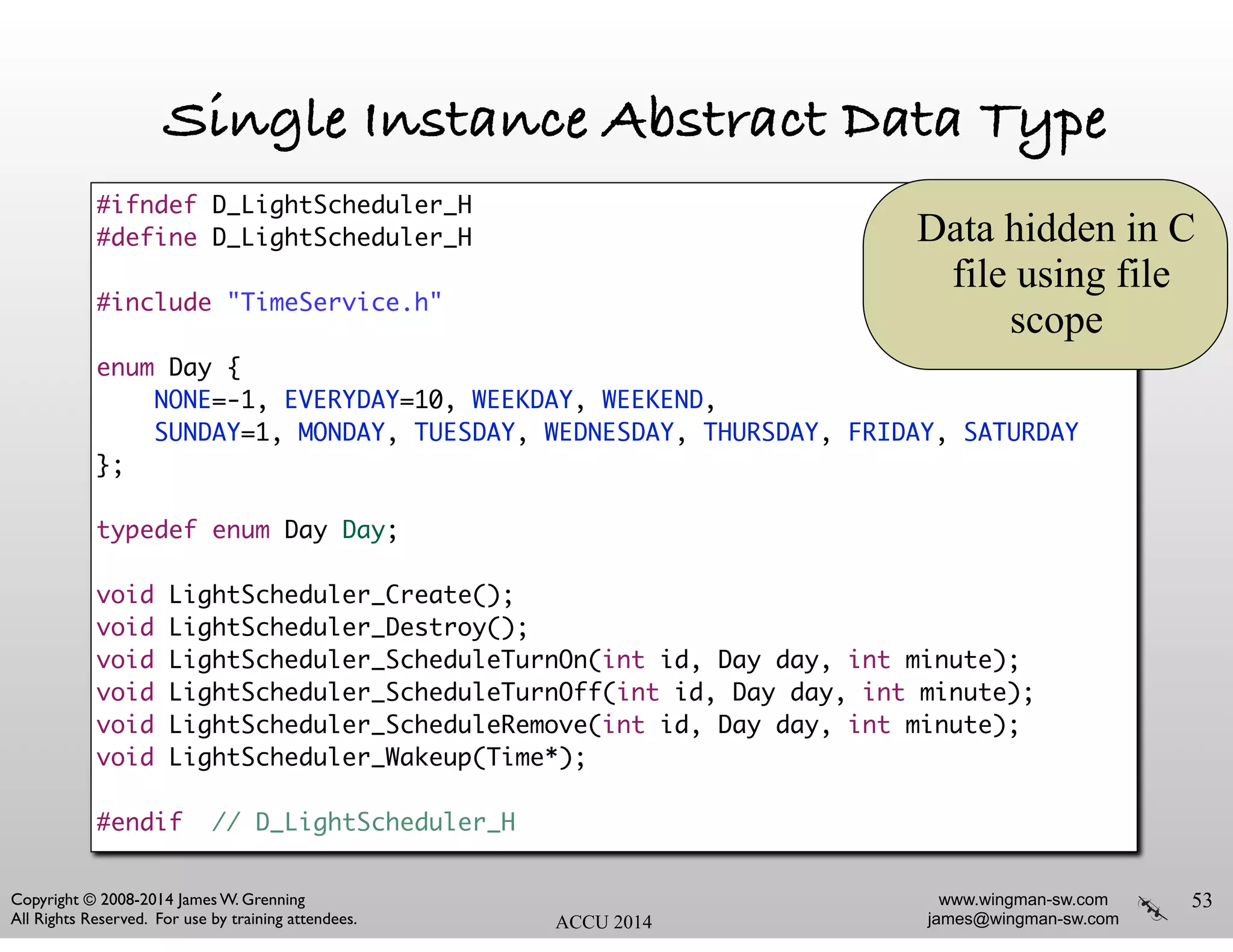 www.wingman-sw.com
james@wingman-sw.com
Copyright © 2008-2014 James W. Grenning	

All Rights Reserved. For use by training attendees. ACCU 2014
Single Instance Abstract Data Type
!
53
#ifndef D_LightScheduler_H	
#define D_LightScheduler_H	
!
#include "TimeService.h"	
!
enum Day {	
NONE=-1, EVERYDAY=10, WEEKDAY, WEEKEND,	
SUNDAY=1, MONDAY, TUESDAY, WEDNESDAY, THURSDAY, FRIDAY, SATURDAY	
};	
!
typedef enum Day Day;	
!
void LightScheduler_Create();	
void LightScheduler_Destroy();	
void LightScheduler_ScheduleTurnOn(int id, Day day, int minute);	
void LightScheduler_ScheduleTurnOff(int id, Day day, int minute);	
void LightScheduler_ScheduleRemove(int id, Day day, int minute);	
void LightScheduler_Wakeup(Time*);	
!
#endif // D_LightScheduler_H
Data hidden in C
file using file
scope
 