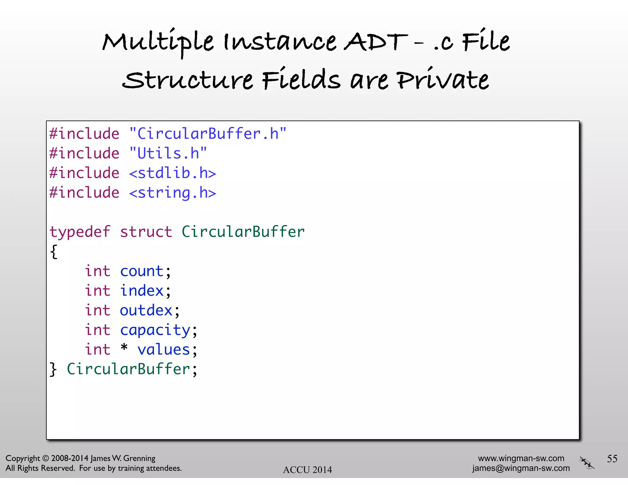 www.wingman-sw.com
james@wingman-sw.com
Copyright © 2008-2014 James W. Grenning	

All Rights Reserved. For use by training attendees. ACCU 2014
Multiple Instance ADT - .c File
Structure Fields are Private
55
#include "CircularBuffer.h"	
#include "Utils.h"	
#include <stdlib.h>	
#include <string.h>	
!
typedef struct CircularBuffer	
{	
int count;	
int index;	
int outdex;	
int capacity;	
int * values;	
} CircularBuffer;	
!
 