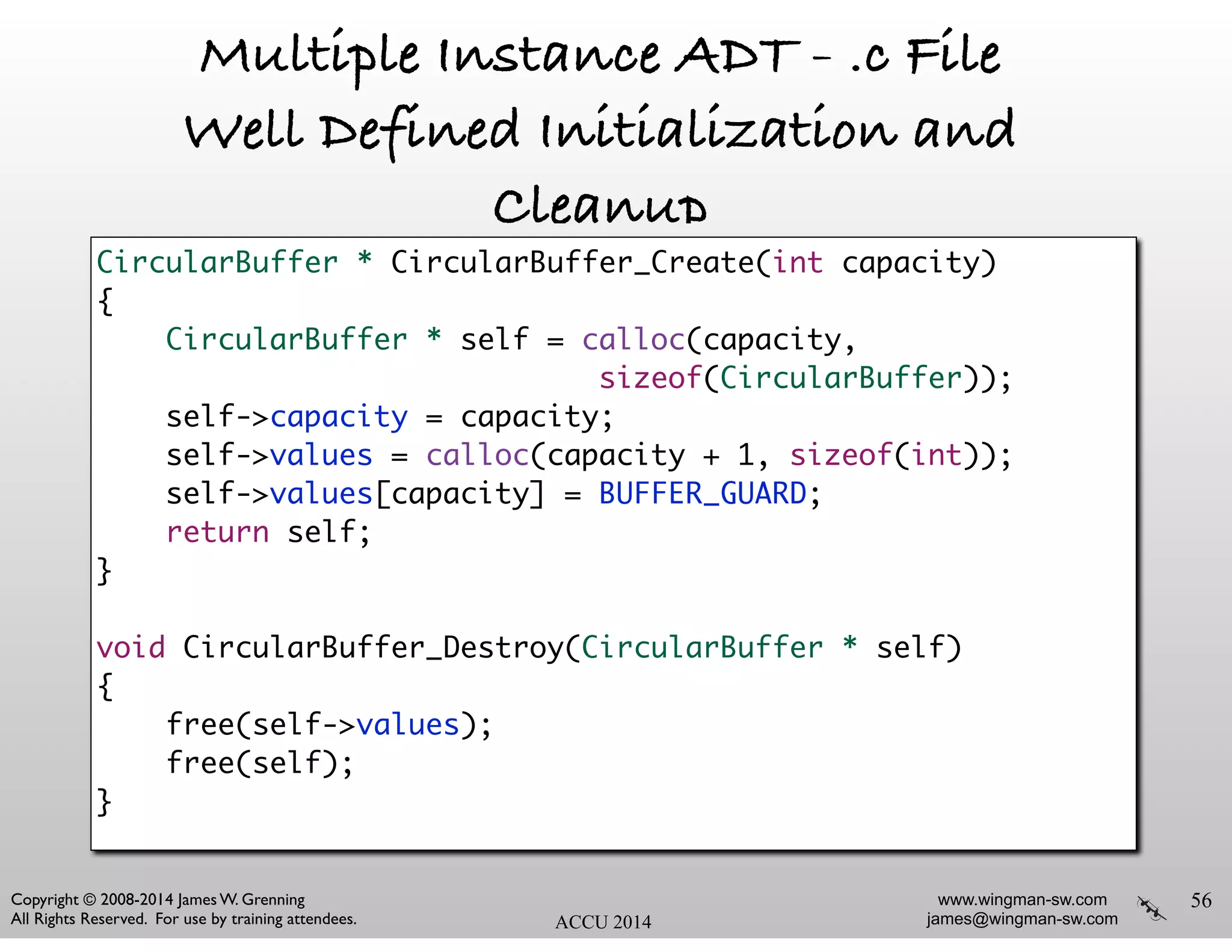 www.wingman-sw.com
james@wingman-sw.com
Copyright © 2008-2014 James W. Grenning	

All Rights Reserved. For use by training attendees. ACCU 2014
Multiple Instance ADT - .c File
Well Defined Initialization and
Cleanup
56
CircularBuffer * CircularBuffer_Create(int capacity)	
{	
CircularBuffer * self = calloc(capacity,	
sizeof(CircularBuffer));	
self->capacity = capacity;	
self->values = calloc(capacity + 1, sizeof(int));	
self->values[capacity] = BUFFER_GUARD;	
return self;	
}	
!
void CircularBuffer_Destroy(CircularBuffer * self)	
{	
free(self->values);	
free(self);	
}	
 