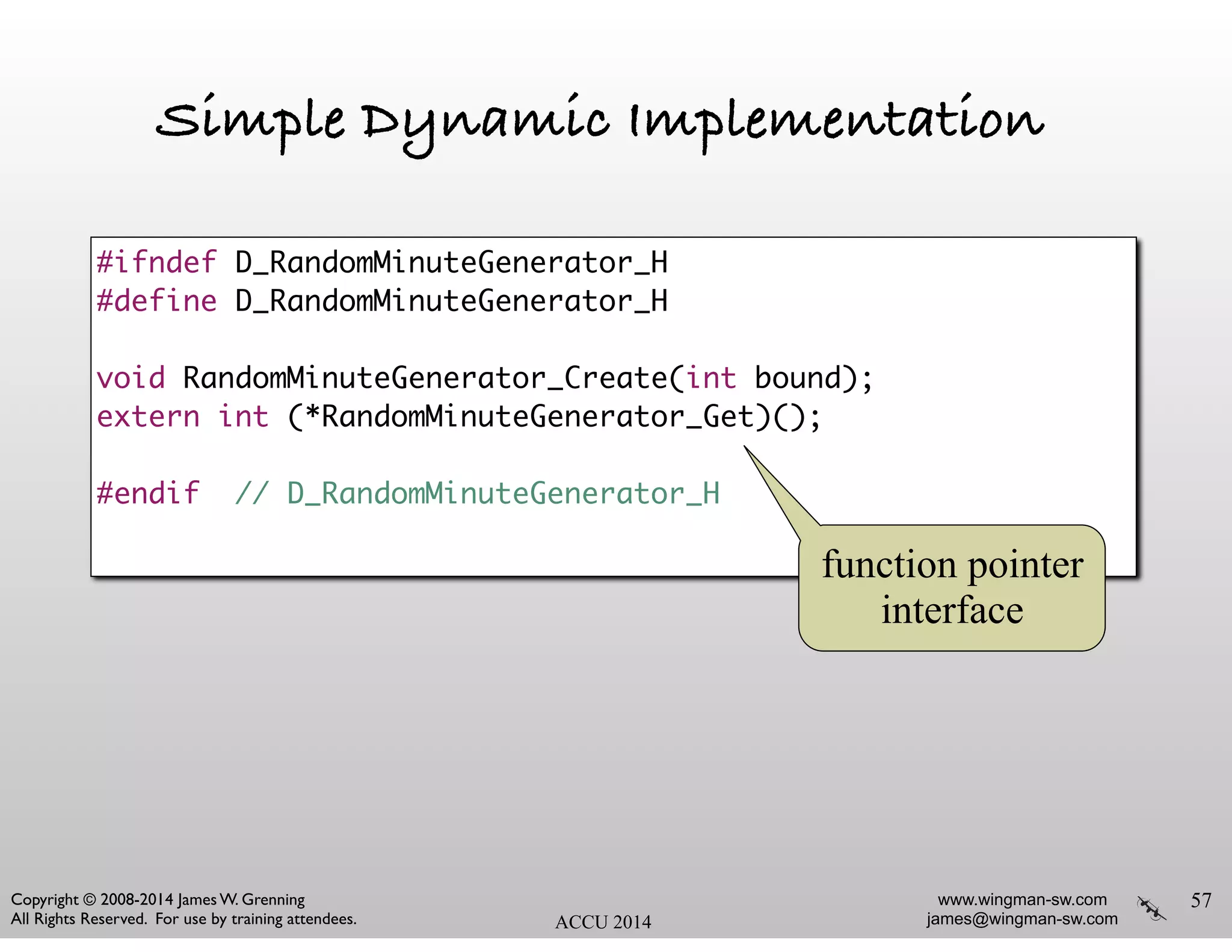 www.wingman-sw.com
james@wingman-sw.com
Copyright © 2008-2014 James W. Grenning	

All Rights Reserved. For use by training attendees. ACCU 2014
Simple Dynamic Implementation
57
#ifndef D_RandomMinuteGenerator_H	
#define D_RandomMinuteGenerator_H	
!
void RandomMinuteGenerator_Create(int bound);	
extern int (*RandomMinuteGenerator_Get)();	
!
#endif // D_RandomMinuteGenerator_H	
function pointer
interface
 