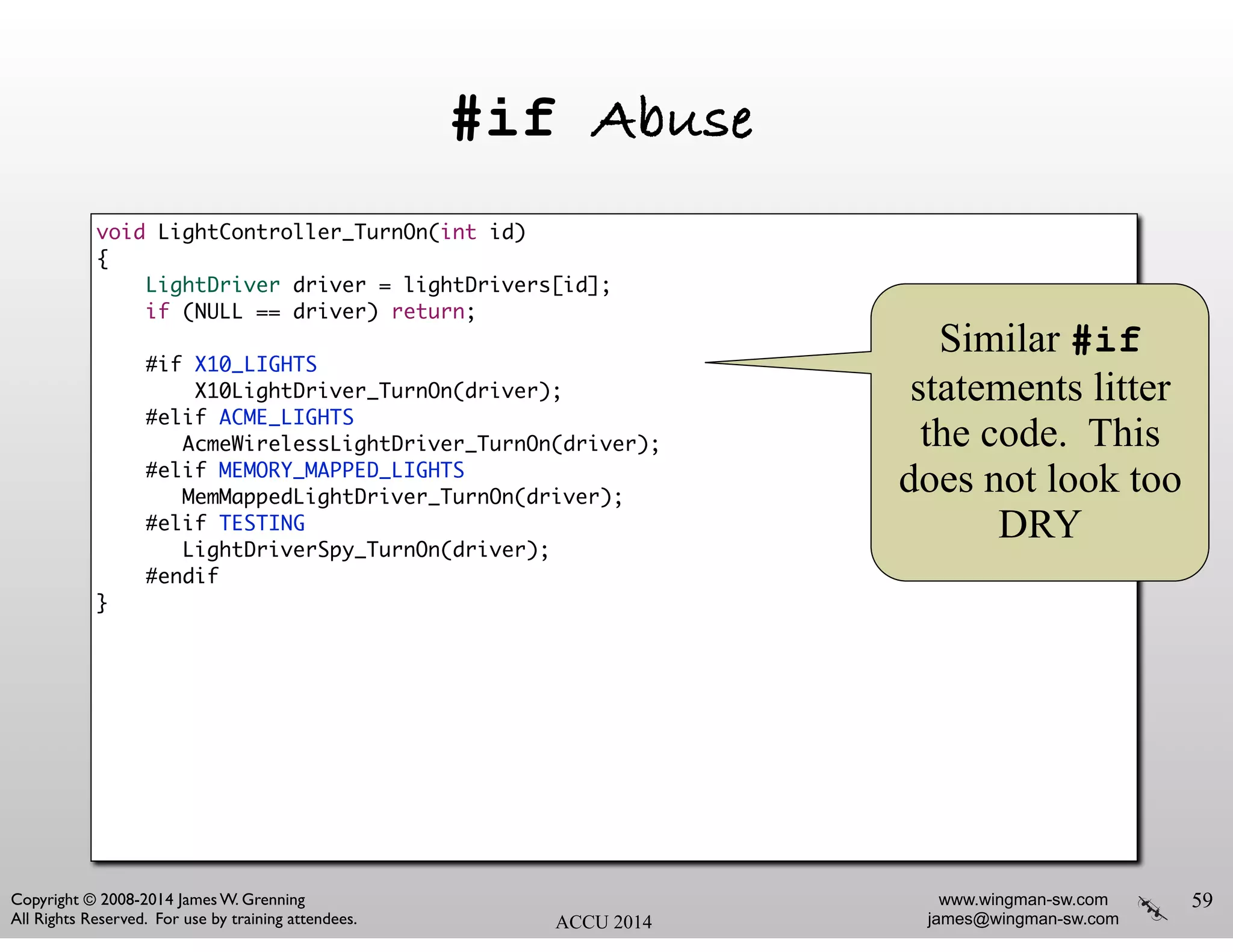 www.wingman-sw.com
james@wingman-sw.com
Copyright © 2008-2014 James W. Grenning	

All Rights Reserved. For use by training attendees. ACCU 2014
#if Abuse
59
void LightController_TurnOn(int id)	
{	
LightDriver driver = lightDrivers[id];	
if (NULL == driver) return;	
!
#if X10_LIGHTS	
X10LightDriver_TurnOn(driver);	
#elif ACME_LIGHTS	
AcmeWirelessLightDriver_TurnOn(driver);	
#elif MEMORY_MAPPED_LIGHTS	
MemMappedLightDriver_TurnOn(driver);	
#elif TESTING	
LightDriverSpy_TurnOn(driver);	
#endif	
}
Similar #if
statements litter
the code. This
does not look too
DRY
 
