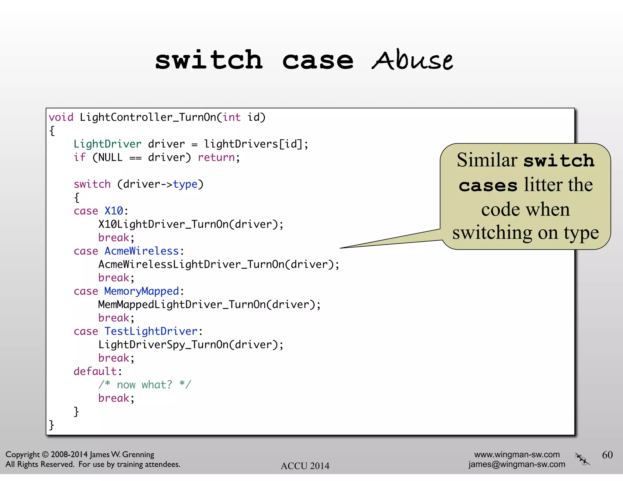 www.wingman-sw.com
james@wingman-sw.com
Copyright © 2008-2014 James W. Grenning	

All Rights Reserved. For use by training attendees. ACCU 2014
switch case Abuse
60
void LightController_TurnOn(int id)	
{	
LightDriver driver = lightDrivers[id];	
if (NULL == driver) return;	
!
switch (driver->type)	
{	
case X10:	
X10LightDriver_TurnOn(driver);	
break;	
case AcmeWireless:	
AcmeWirelessLightDriver_TurnOn(driver);	
break;	
case MemoryMapped:	
MemMappedLightDriver_TurnOn(driver);	
break;	
case TestLightDriver:	
LightDriverSpy_TurnOn(driver);	
break;	
default:	
/* now what? */	
break;	
}	
}
Similar switch
cases litter the
code when
switching on type
 
