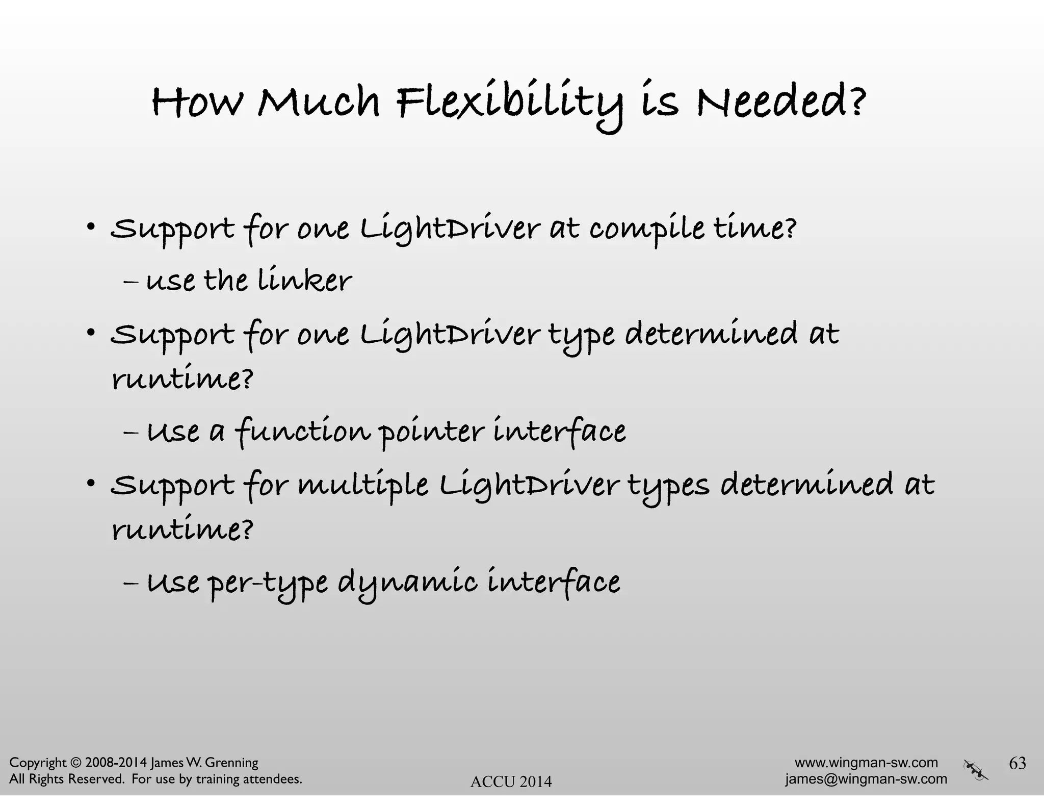 www.wingman-sw.com
james@wingman-sw.com
Copyright © 2008-2014 James W. Grenning	

All Rights Reserved. For use by training attendees. ACCU 2014
How Much Flexibility is Needed?
• Support for one LightDriver at compile time?
– use the linker
• Support for one LightDriver type determined at
runtime?
– Use a function pointer interface
• Support for multiple LightDriver types determined at
runtime?
– Use per-type dynamic interface
63
 