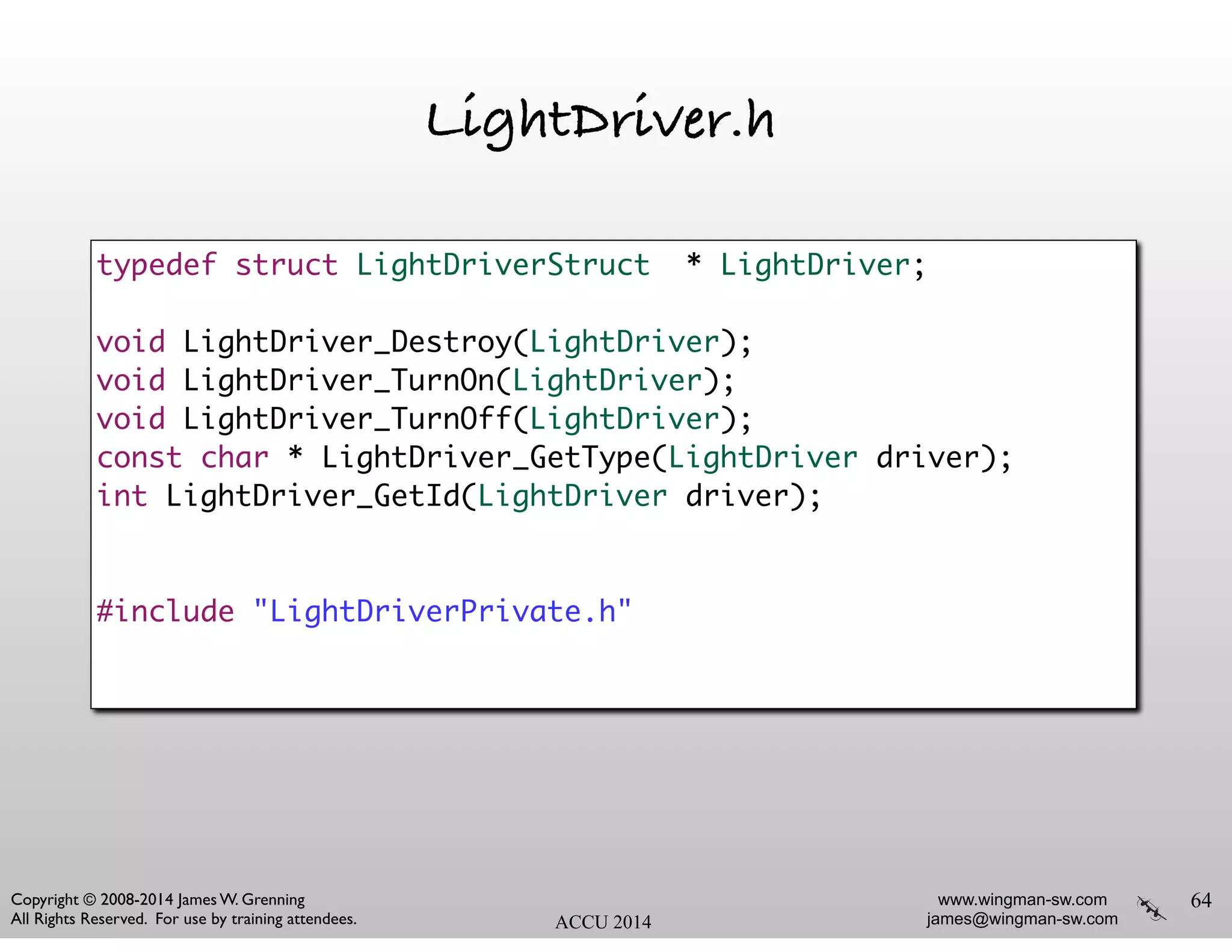 www.wingman-sw.com
james@wingman-sw.com
Copyright © 2008-2014 James W. Grenning	

All Rights Reserved. For use by training attendees. ACCU 2014
LightDriver.h
64
typedef struct LightDriverStruct * LightDriver;	
!
void LightDriver_Destroy(LightDriver);	
void LightDriver_TurnOn(LightDriver);	
void LightDriver_TurnOff(LightDriver);	
const char * LightDriver_GetType(LightDriver driver);	
int LightDriver_GetId(LightDriver driver);	
!
!
#include "LightDriverPrivate.h"
 