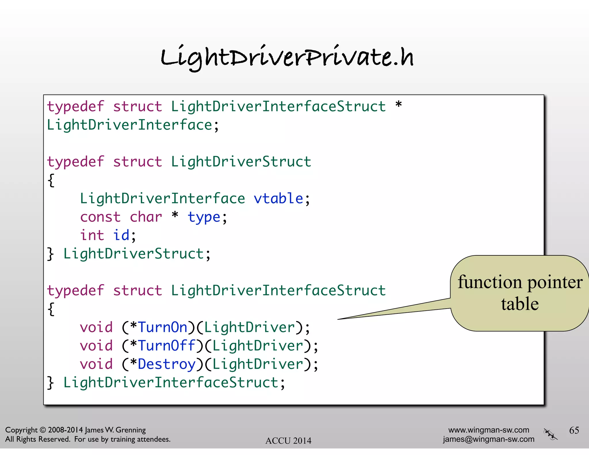 www.wingman-sw.com
james@wingman-sw.com
Copyright © 2008-2014 James W. Grenning	

All Rights Reserved. For use by training attendees. ACCU 2014
LightDriverPrivate.h
65
typedef struct LightDriverInterfaceStruct *
LightDriverInterface;	
!
typedef struct LightDriverStruct	
{	
LightDriverInterface vtable;	
const char * type;	
int id;	
} LightDriverStruct;	
!
typedef struct LightDriverInterfaceStruct	
{	
void (*TurnOn)(LightDriver);	
void (*TurnOff)(LightDriver);	
void (*Destroy)(LightDriver);	
} LightDriverInterfaceStruct;
function pointer
table
 