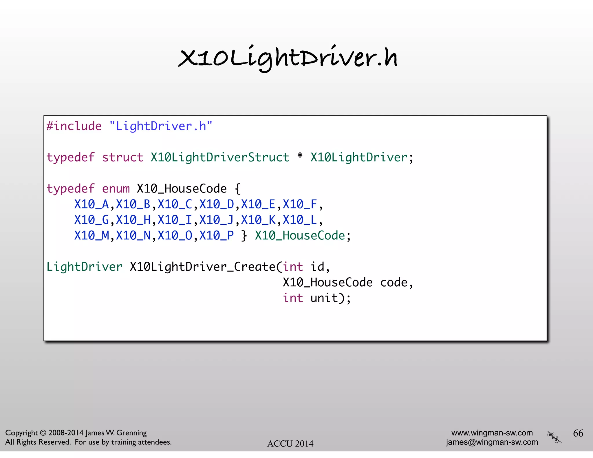 www.wingman-sw.com
james@wingman-sw.com
Copyright © 2008-2014 James W. Grenning	

All Rights Reserved. For use by training attendees. ACCU 2014
X10LightDriver.h
66
#include "LightDriver.h"	
!
typedef struct X10LightDriverStruct * X10LightDriver;	
!
typedef enum X10_HouseCode {	
X10_A,X10_B,X10_C,X10_D,X10_E,X10_F,	
X10_G,X10_H,X10_I,X10_J,X10_K,X10_L,	
X10_M,X10_N,X10_O,X10_P } X10_HouseCode;	
!
LightDriver X10LightDriver_Create(int id, 	
X10_HouseCode code, 	
int unit);	
 