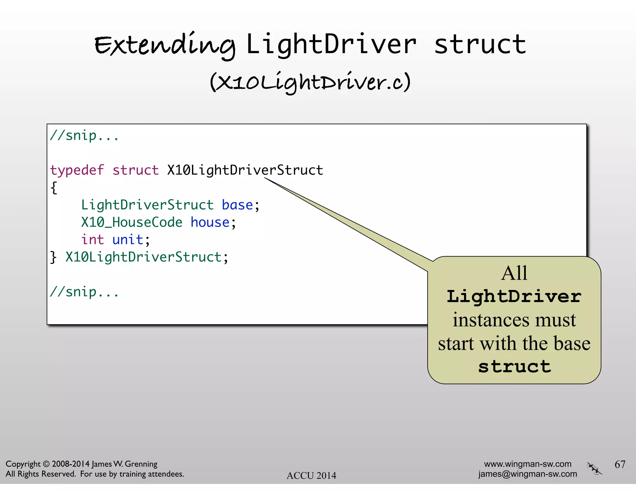 www.wingman-sw.com
james@wingman-sw.com
Copyright © 2008-2014 James W. Grenning	

All Rights Reserved. For use by training attendees. ACCU 2014
Extending LightDriver struct
(X10LightDriver.c)
67
//snip... 	
!
typedef struct X10LightDriverStruct	
{	
LightDriverStruct base;	
X10_HouseCode house;	
int unit;	
} X10LightDriverStruct;	
!
//snip... 	
All
LightDriver
instances must
start with the base
struct
 