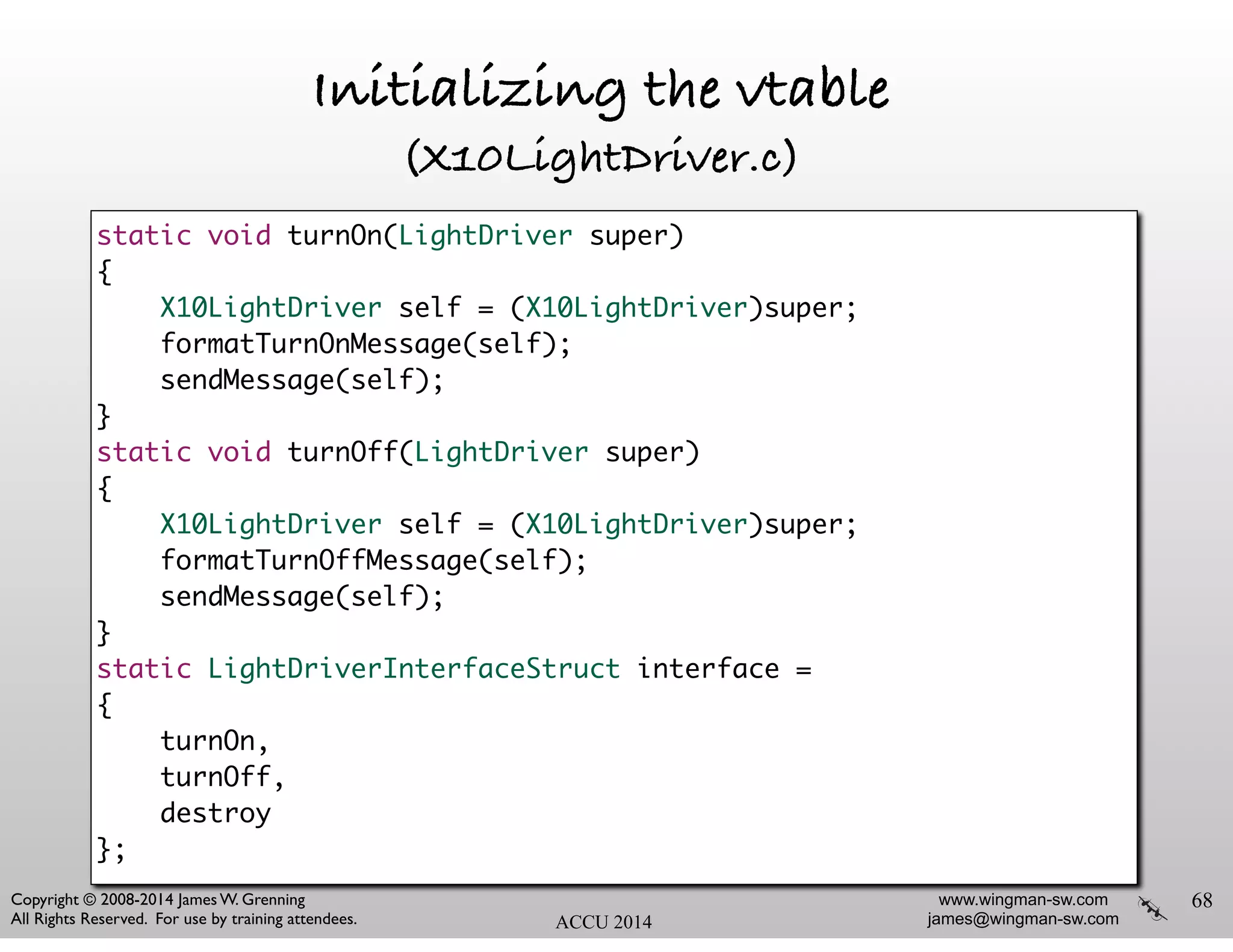 www.wingman-sw.com
james@wingman-sw.com
Copyright © 2008-2014 James W. Grenning	

All Rights Reserved. For use by training attendees. ACCU 2014
Initializing the vtable
(X10LightDriver.c)
68
static void turnOn(LightDriver super)	
{	
X10LightDriver self = (X10LightDriver)super;	
formatTurnOnMessage(self);	
sendMessage(self);	
}	
static void turnOff(LightDriver super)	
{	
X10LightDriver self = (X10LightDriver)super;	
formatTurnOffMessage(self);	
sendMessage(self);	
}	
static LightDriverInterfaceStruct interface =	
{	
turnOn,	
turnOff,	
destroy	
};
 