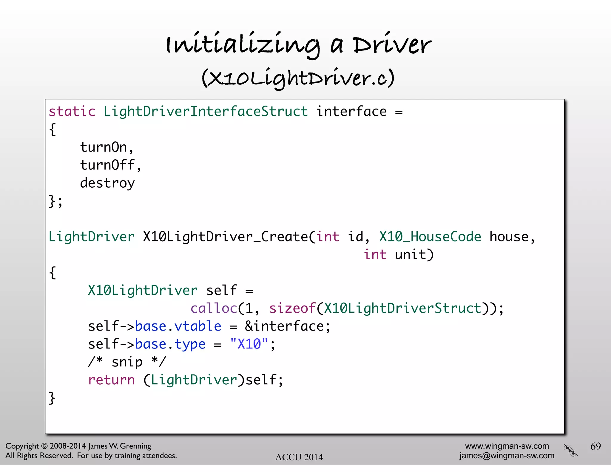 www.wingman-sw.com
james@wingman-sw.com
Copyright © 2008-2014 James W. Grenning	

All Rights Reserved. For use by training attendees. ACCU 2014
Initializing a Driver
(X10LightDriver.c)
69
static LightDriverInterfaceStruct interface =	
{	
turnOn,	
turnOff,	
destroy	
};	
!
LightDriver X10LightDriver_Create(int id, X10_HouseCode house,	
int unit)	
{	
X10LightDriver self = 	
calloc(1, sizeof(X10LightDriverStruct));	
self->base.vtable = &interface;	
self->base.type = "X10";	
/* snip */	
return (LightDriver)self;	
}	
!
 