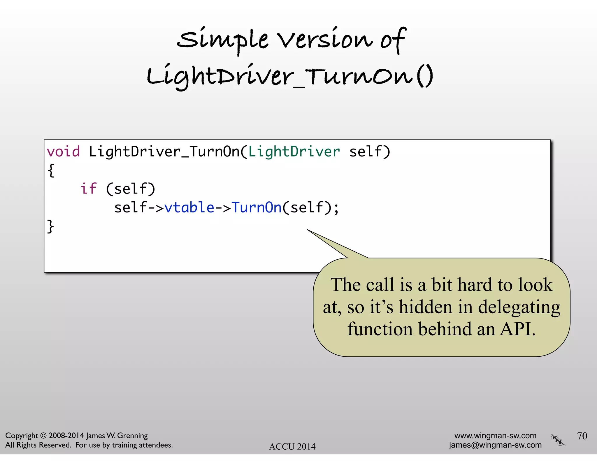www.wingman-sw.com
james@wingman-sw.com
Copyright © 2008-2014 James W. Grenning	

All Rights Reserved. For use by training attendees. ACCU 2014
Simple Version of
LightDriver_TurnOn()
70
void LightDriver_TurnOn(LightDriver self)	
{	
if (self)	
self->vtable->TurnOn(self);	
}	
The call is a bit hard to look
at, so it’s hidden in delegating
function behind an API.
 
