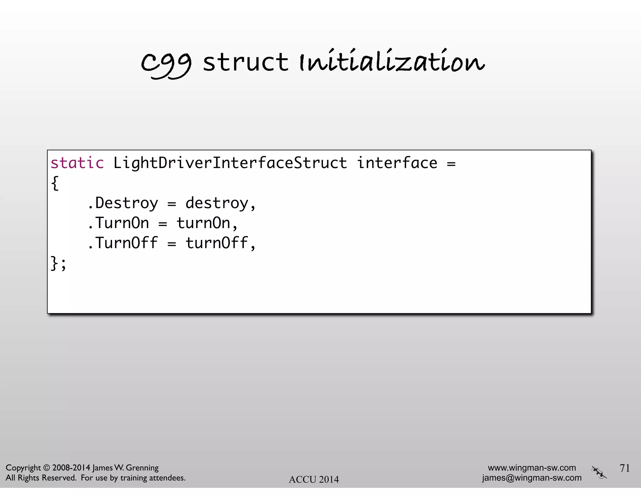 www.wingman-sw.com
james@wingman-sw.com
Copyright © 2008-2014 James W. Grenning	

All Rights Reserved. For use by training attendees. ACCU 2014
C99 struct Initialization
71
static LightDriverInterfaceStruct interface =	
{	
.Destroy = destroy,	
.TurnOn = turnOn,	
.TurnOff = turnOff,	
};
 