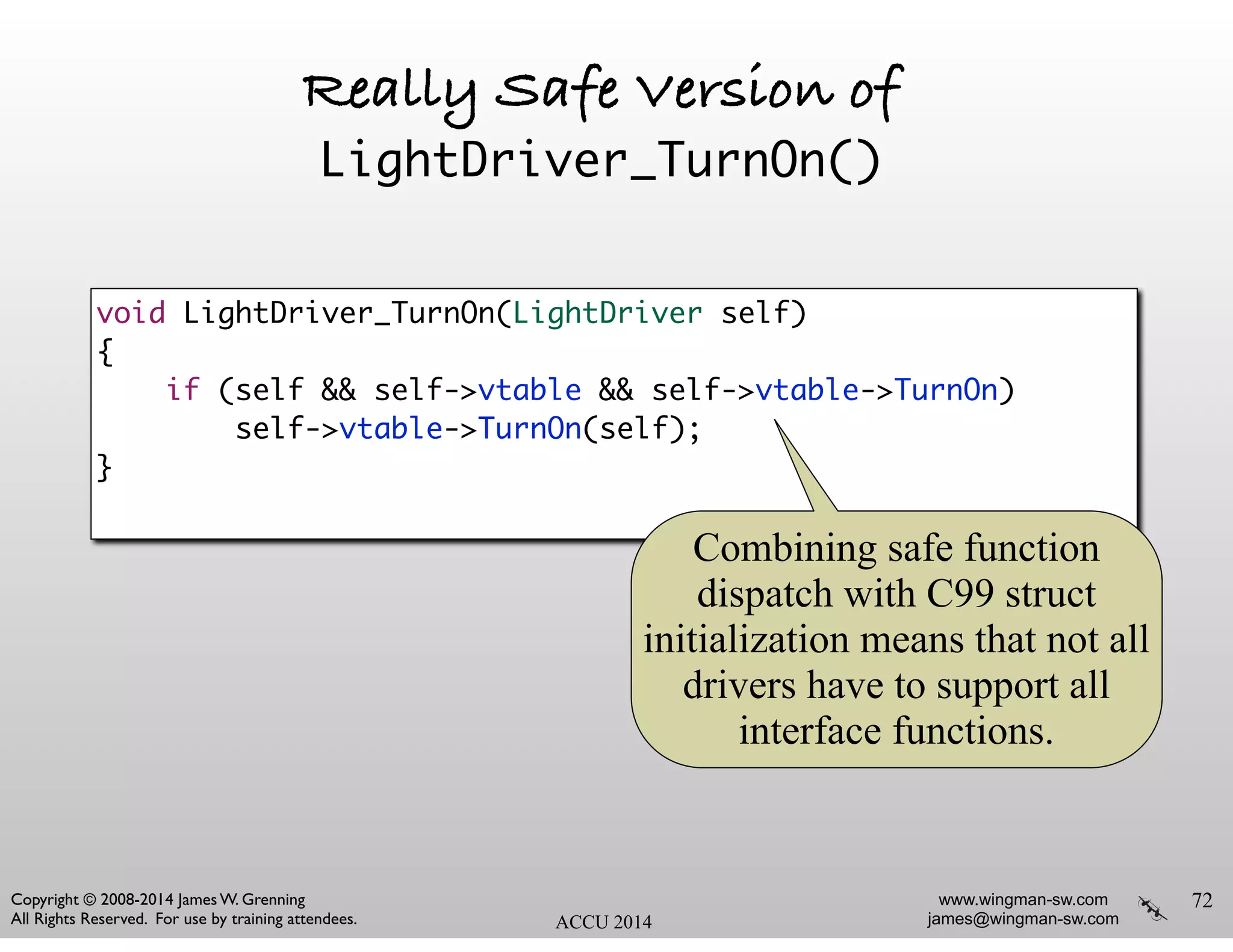 www.wingman-sw.com
james@wingman-sw.com
Copyright © 2008-2014 James W. Grenning	

All Rights Reserved. For use by training attendees. ACCU 2014
Really Safe Version of
LightDriver_TurnOn()
72
void LightDriver_TurnOn(LightDriver self)	
{	
if (self && self->vtable && self->vtable->TurnOn)	
self->vtable->TurnOn(self);	
}	
Combining safe function
dispatch with C99 struct
initialization means that not all
drivers have to support all
interface functions.
 