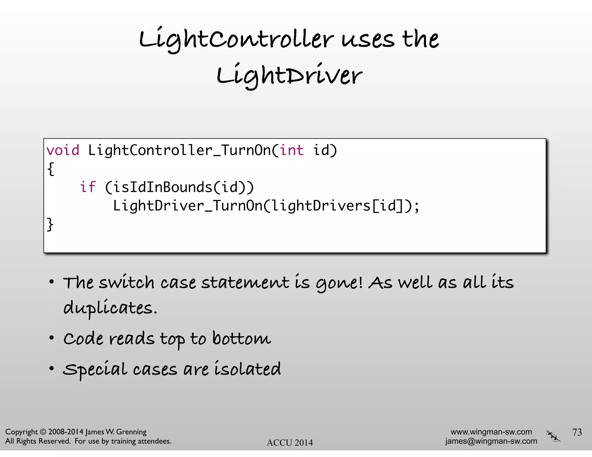 www.wingman-sw.com
james@wingman-sw.com
Copyright © 2008-2014 James W. Grenning	

All Rights Reserved. For use by training attendees. ACCU 2014
LightController uses the
LightDriver
!
!
!
!
!
• The switch case statement is gone! As well as all its
duplicates.
• Code reads top to bottom
• Special cases are isolated
73
void LightController_TurnOn(int id)	
{	
if (isIdInBounds(id))	
LightDriver_TurnOn(lightDrivers[id]);	
}	
 