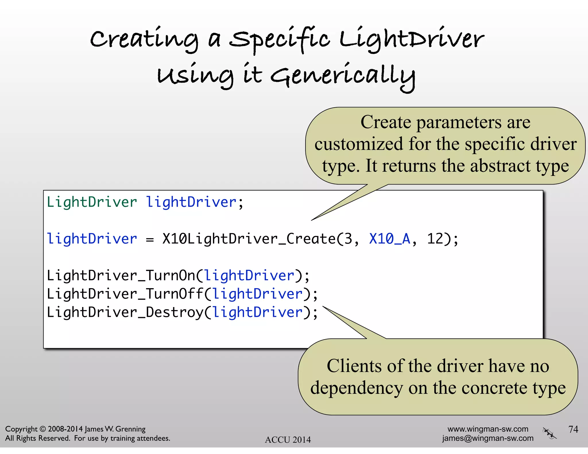 www.wingman-sw.com
james@wingman-sw.com
Copyright © 2008-2014 James W. Grenning	

All Rights Reserved. For use by training attendees. ACCU 2014
Creating a Specific LightDriver
Using it Generically
74
LightDriver lightDriver;	
!
lightDriver = X10LightDriver_Create(3, X10_A, 12);	
!
LightDriver_TurnOn(lightDriver);	
LightDriver_TurnOff(lightDriver);	
LightDriver_Destroy(lightDriver);	
Create parameters are
customized for the specific driver
type. It returns the abstract type
Clients of the driver have no
dependency on the concrete type
 