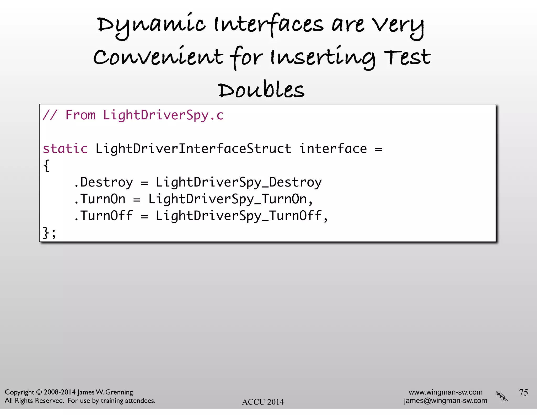 www.wingman-sw.com
james@wingman-sw.com
Copyright © 2008-2014 James W. Grenning	

All Rights Reserved. For use by training attendees. ACCU 2014
Dynamic Interfaces are Very
Convenient for Inserting Test
Doubles
!
!
!
75
// From LightDriverSpy.c	
!
static LightDriverInterfaceStruct interface =	
{	
.Destroy = LightDriverSpy_Destroy	
.TurnOn = LightDriverSpy_TurnOn,	
.TurnOff = LightDriverSpy_TurnOff,	
};
 