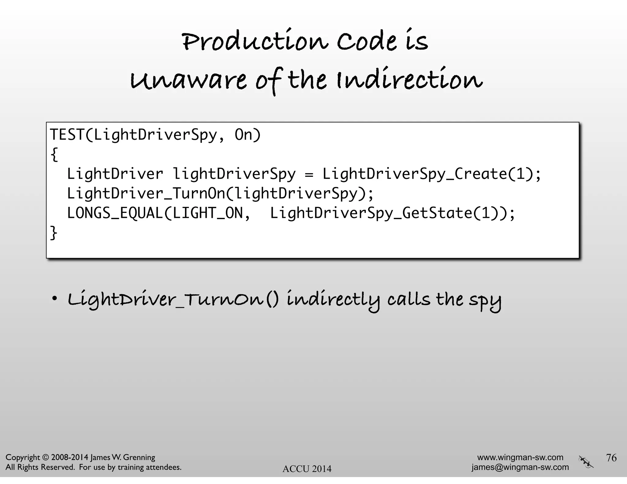 www.wingman-sw.com
james@wingman-sw.com
Copyright © 2008-2014 James W. Grenning	

All Rights Reserved. For use by training attendees. ACCU 2014
Production Code is
Unaware of the Indirection
!
!
!
!
!
• LightDriver_TurnOn() indirectly calls the spy
76
TEST(LightDriverSpy, On) 	
{	
	 LightDriver lightDriverSpy = LightDriverSpy_Create(1);	
	 LightDriver_TurnOn(lightDriverSpy); 	
	 LONGS_EQUAL(LIGHT_ON, 	LightDriverSpy_GetState(1));	
}	
 