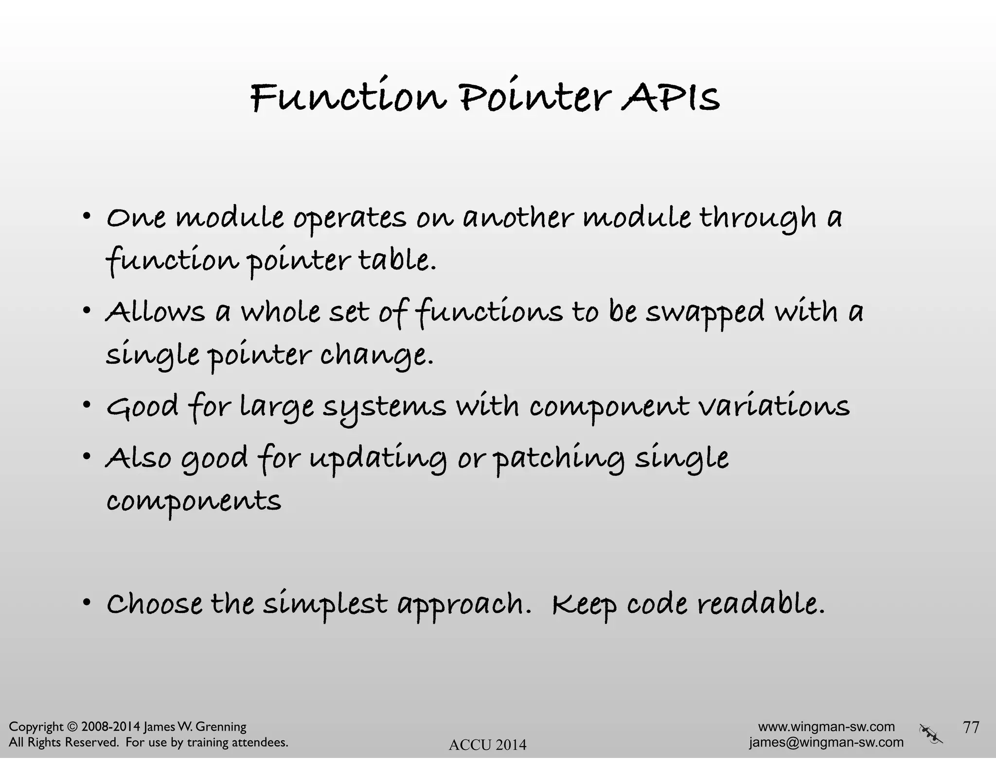 www.wingman-sw.com
james@wingman-sw.com
Copyright © 2008-2014 James W. Grenning	

All Rights Reserved. For use by training attendees. ACCU 2014
Function Pointer APIs
• One module operates on another module through a
function pointer table.
• Allows a whole set of functions to be swapped with a
single pointer change.
• Good for large systems with component variations
• Also good for updating or patching single
components
!
• Choose the simplest approach. Keep code readable.
77
 