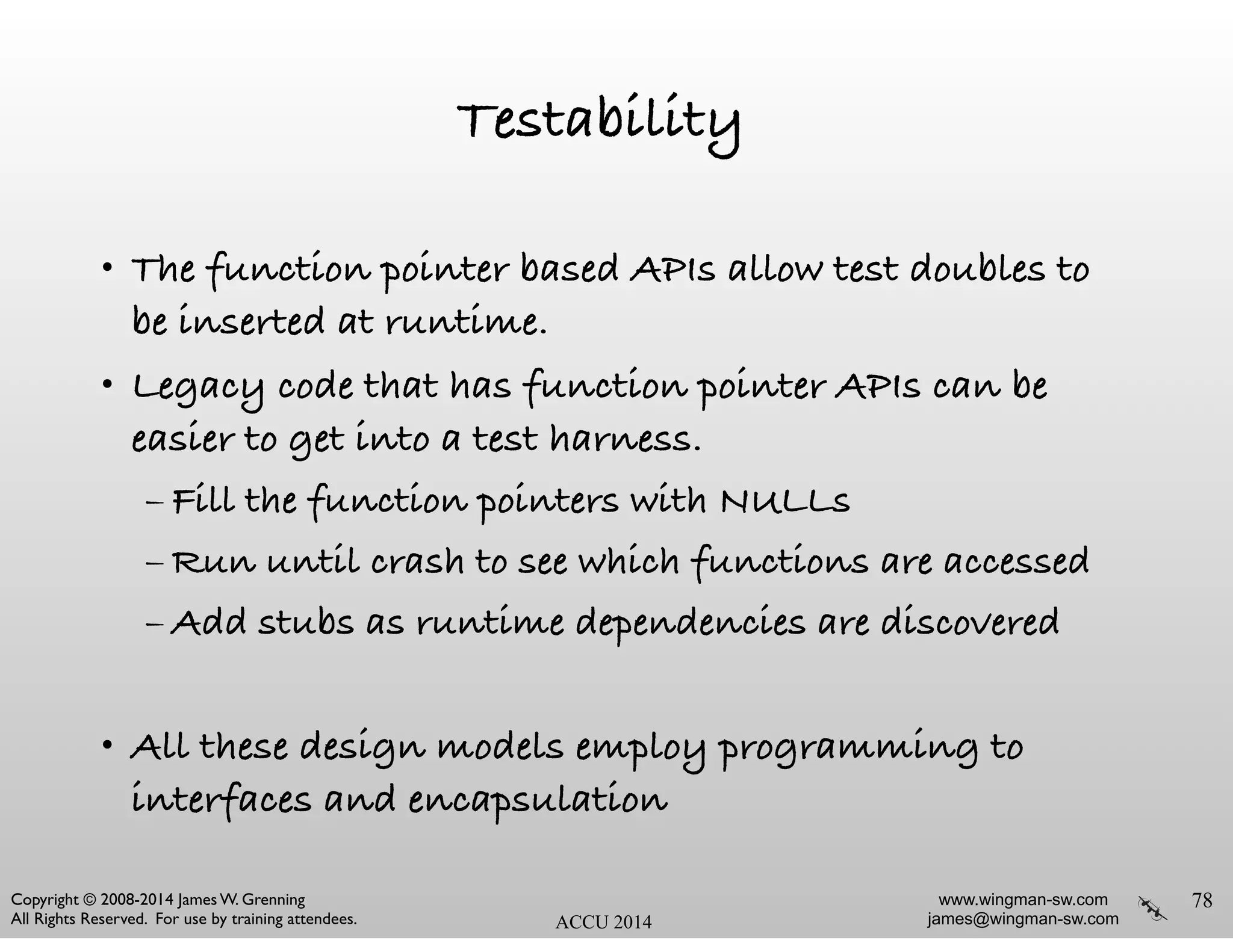 www.wingman-sw.com
james@wingman-sw.com
Copyright © 2008-2014 James W. Grenning	

All Rights Reserved. For use by training attendees. ACCU 2014
Testability
• The function pointer based APIs allow test doubles to
be inserted at runtime.
• Legacy code that has function pointer APIs can be
easier to get into a test harness.
– Fill the function pointers with NULLs
– Run until crash to see which functions are accessed
– Add stubs as runtime dependencies are discovered
!
• All these design models employ programming to
interfaces and encapsulation
78
 