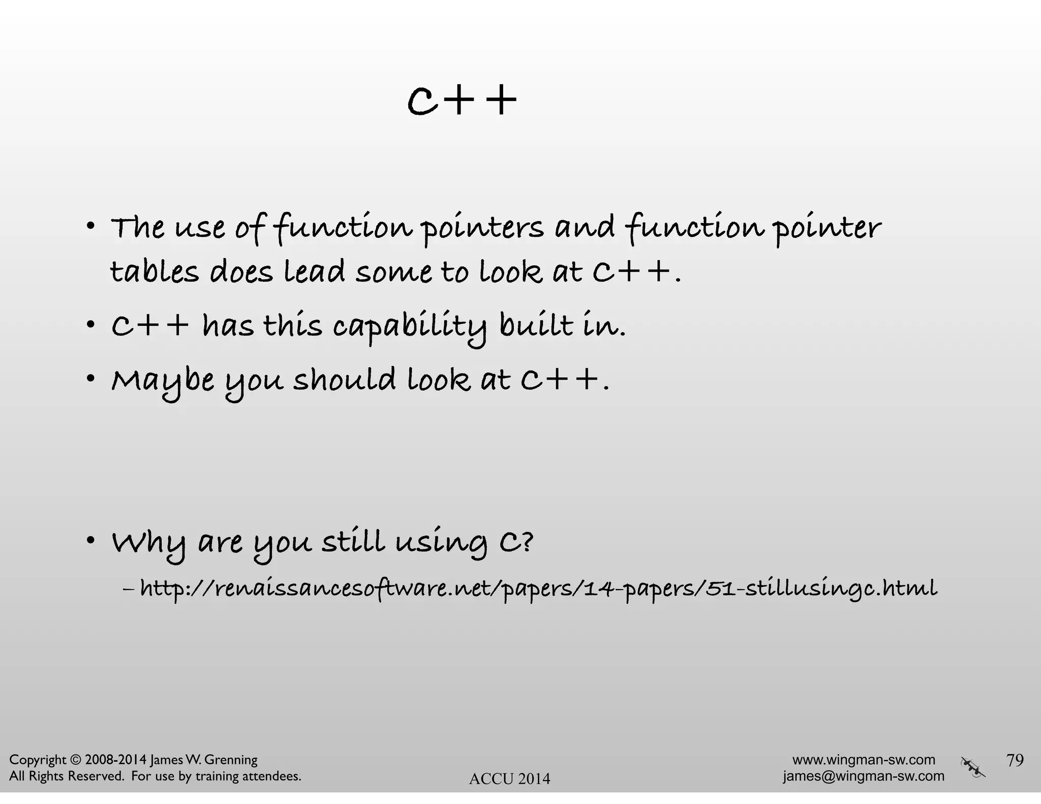 www.wingman-sw.com
james@wingman-sw.com
Copyright © 2008-2014 James W. Grenning	

All Rights Reserved. For use by training attendees. ACCU 2014
C++
• The use of function pointers and function pointer
tables does lead some to look at C++.
• C++ has this capability built in.
• Maybe you should look at C++.
!
!
• Why are you still using C?
– http://renaissancesoftware.net/papers/14-papers/51-stillusingc.html
79
 