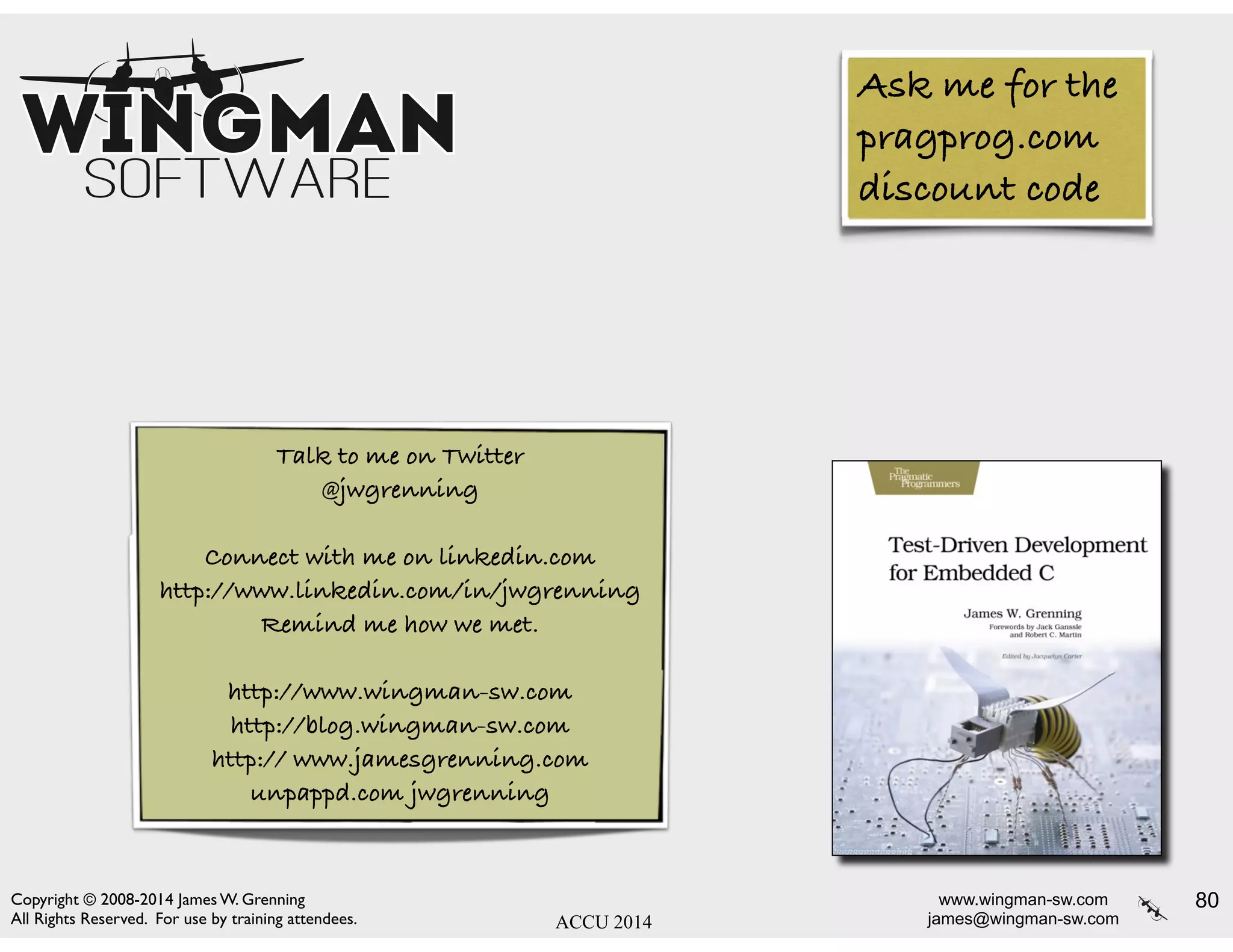www.wingman-sw.com
james@wingman-sw.com
Copyright © 2008-2014 James W. Grenning	

All Rights Reserved. For use by training attendees. ACCU 2014
80
Talk to me on Twitter
@jwgrenning
!
Connect with me on linkedin.com
http://www.linkedin.com/in/jwgrenning
Remind me how we met.
!
http://www.wingman-sw.com
http://blog.wingman-sw.com
http:// www.jamesgrenning.com
unpappd.com jwgrenning
Ask me for the
pragprog.com
discount code
 