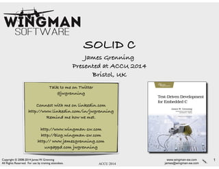 www.wingman-sw.com
james@wingman-sw.com
Copyright © 2008-2014 James W. Grenning	

All Rights Reserved. For use by training attendees. ACCU 2014
SOLID C
James Grenning
Presented at ACCU 2014
Bristol, UK
1
Talk to me on Twitter
@jwgrenning
!
Connect with me on linkedin.com
http://www.linkedin.com/in/jwgrenning
Remind me how we met.
!
http://www.wingman-sw.com
http://blog.wingman-sw.com
http:// www.jamesgrenning.com
unpappd.com jwgrenning
 