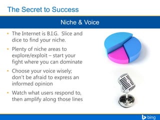 • The Internet is B.I.G. Slice and
dice to find your niche.
• Plenty of niche areas to
explore/exploit – start your
fight where you can dominate

• Choose your voice wisely;
don’t be afraid to express an
informed opinion
• Watch what users respond to,
then amplify along those lines

 