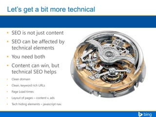 • SEO is not just content

• SEO can be affected by
technical elements
• You need both
• Content can win, but
technical SEO helps
•

Clean domain

•

Clean, keyword rich URLs

•

Page Load times

•

Layout of pages – content v. ads

•

Tech hiding elements – javascript nav.

 