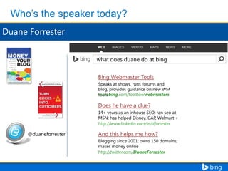 what does duane do at bing
Bing Webmaster Tools
Speaks at shows, runs forums and
blog, provides guidance on new WM
www.bing.com/toolbox/webmasters
tools

Does he have a clue?
14+ years as an inhouse SEO; ran seo at
MSN; has helped Disney, GAP, Walmart +
http://www.linkedin.com/in/dforrester

@duaneforrester

And this helps me how?
Blogging since 2001; owns 150 domains;
makes money online
http://twitter.com/DuaneForrester

 