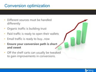 • Different sources must be handled
differently
• Organic traffic is building trust
• Paid traffic is ready to open their wallets
• Email traffic is ready to buy…now
• Ensure your conversion path is short
and sweet
• Off the shelf carts can usually be tweaked
to gain improvements in conversions.

 