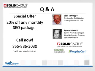 Q&A
Special Offer
20% off any monthly
SEO package.

Scott Sanfilippo
Co-Founder, Solid Cactus
scotts@solidcactus.com

Duane Forrester
Senior Product Manager,
Bing Webmaster Program
@duaneforrester

Call now!
855-886-3030
*with Years
12 four month contract Million
$20.5
Experience
In Sales

500%
Average ROA

3+ Years
Client Tenure

 