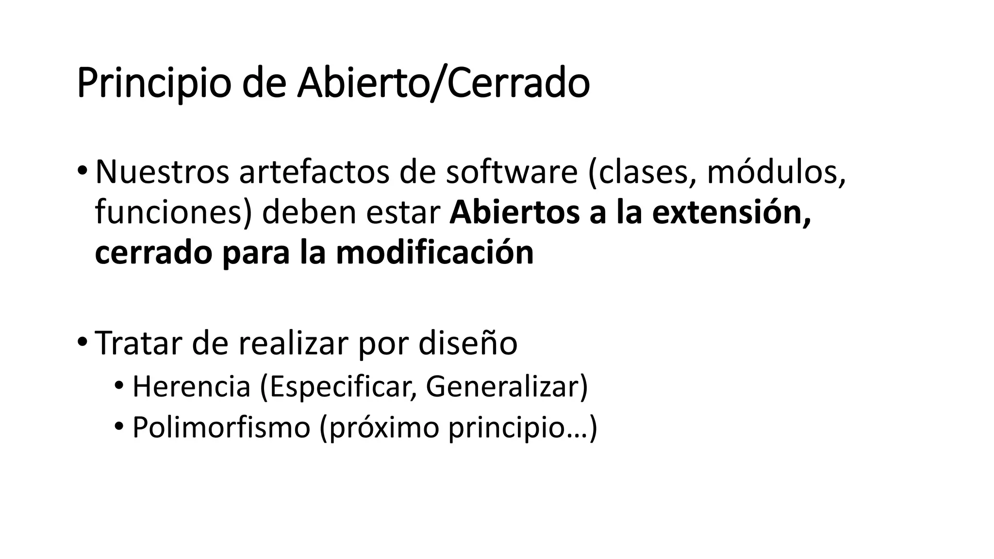 Principio de Abierto/Cerrado
•Nuestros artefactos de software (clases, módulos,
funciones) deben estar Abiertos a la extensión,
cerrado para la modificación
•Tratar de realizar por diseño
• Herencia (Especificar, Generalizar)
• Polimorfismo (próximo principio…)
 