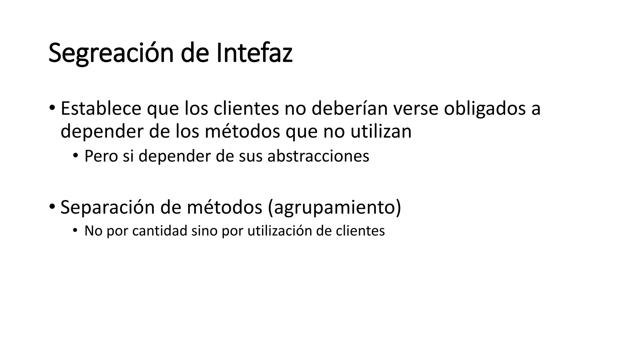 Segreación de Intefaz
• Establece que los clientes no deberían verse obligados a
depender de los métodos que no utilizan
• Pero si depender de sus abstracciones
• Separación de métodos (agrupamiento)
• No por cantidad sino por utilización de clientes
 